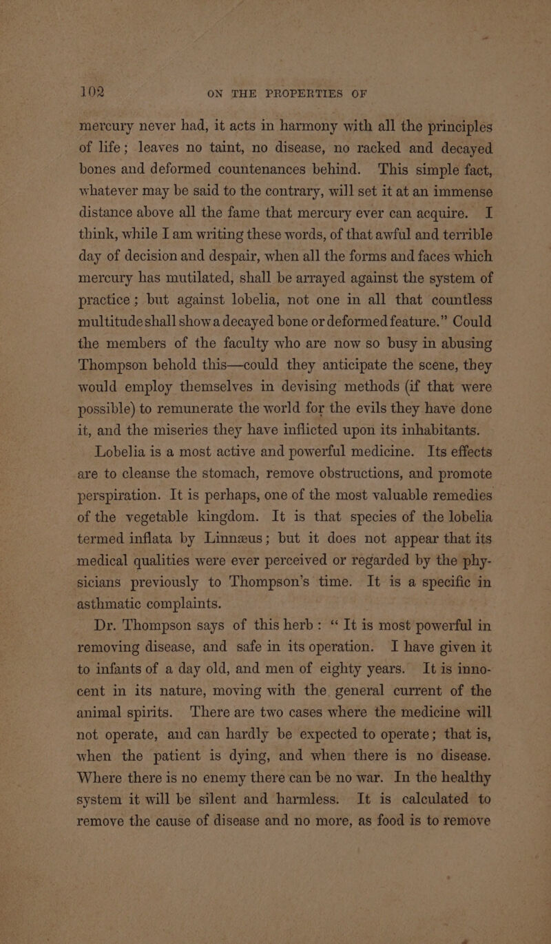 mercury never had, it acts in harmony with all the principles of life; leaves no taint, no disease, no racked and decayed bones and deformed countenances behind. This simple fact, whatever may be said to the contrary, will set it at an immense distance above all the fame that mercury ever can acquire. I think, while I am writing these words, of that awful and terrible day of decision and despair, when all the forms and faces which mercury has mutilated, shall be arrayed against the system of practice ; but against lobelia, not one in all that countless multitude shall showa decayed bone or deformed feature.” Could the members of the faculty who are now so busy in abusing Thompson behold this—could they anticipate the scene, they would employ themselves in devising methods (if that were possible) to remunerate the world for the evils they have done it, and the miseries they have inflicted upon its inhabitants. Lobelia is a most active and powerful medicine. Its effects are to cleanse the stomach, remove obstructions, and promote perspiration. It is perhaps, one of the most valuable remedies of the vegetable kingdom. It is that species of the lobelia termed inflata by Linnzeus; but it does not appear that its medical qualities were ever perceived or regarded by the phy- sicians previously to Thompson's time. It is a specific in asthmatic complaints. Dr. Thompson says of this herb: ‘“ It is most powerful in removing disease, and safe in its operation. I have given it to infants of a day old, and men of eighty years. It is inno- cent in its nature, moving with the general current of the animal spirits. There are two cases where the medicine will not operate, and can hardly be expected to operate; that is, when the patient is dying, and when there is no disease. Where there is no enemy there can be no war. In the healthy system it will be silent and harmless. It is calculated to remove the cause of disease and no more, as food is to remove