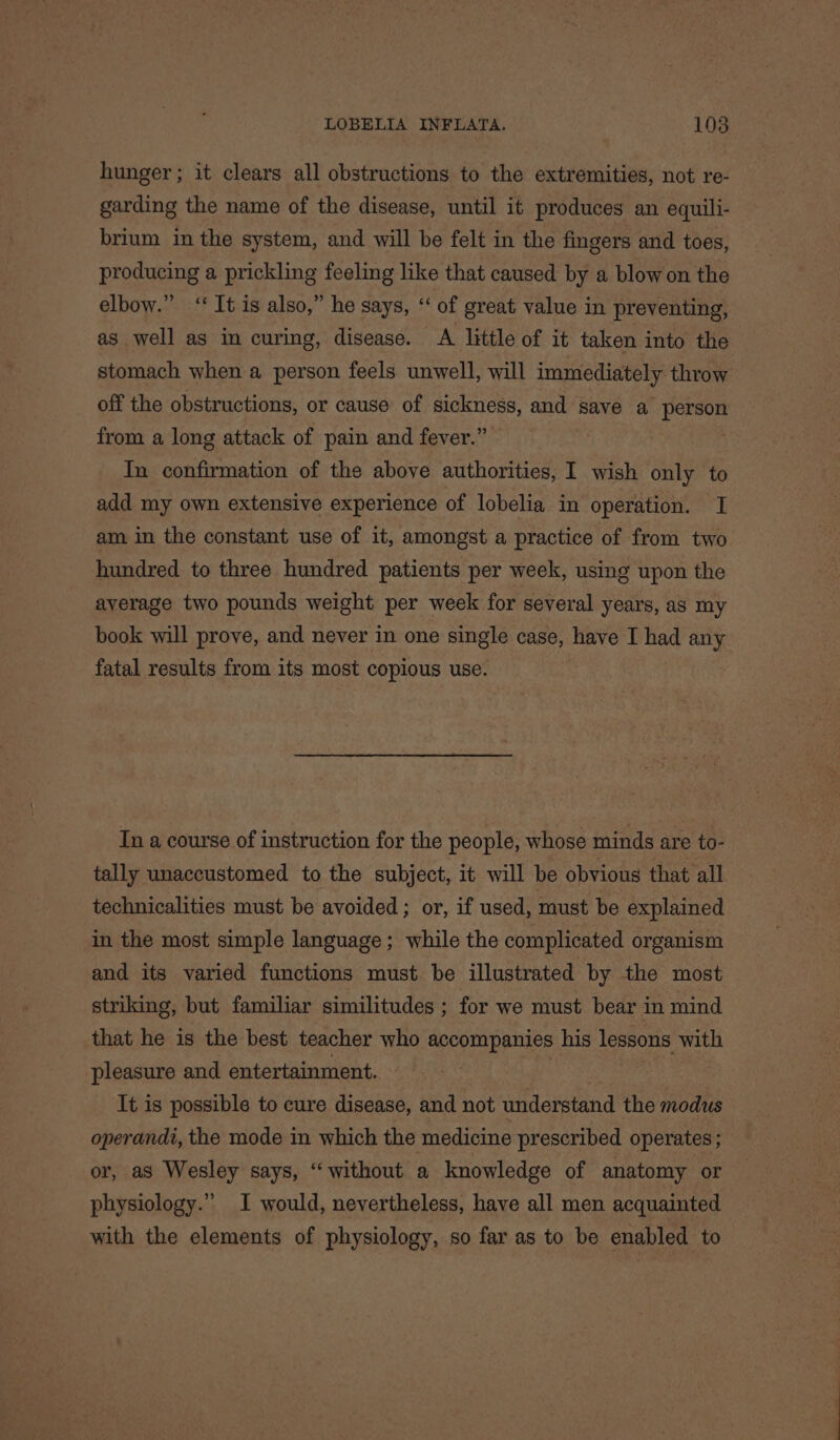 hunger ; it clears all obstructions to the extremities, not re- garding the name of the disease, until it produces an equili- brium in the system, and will be felt in the fingers and toes, producing a prickling feeling like that caused by a blow on the elbow.” ‘It is also,” he says, “ of great value in preventing, as well as in curing, disease. A little of it taken into the stomach when a person feels unwell, will immediately throw off the obstructions, or cause of sickness, and save a person from a long attack of pain and fever.” In confirmation of the above authorities, I wish only to add my own extensive experience of lobelia in operation. I am in the constant use of it, amongst a practice of from two hundred to three hundred patients per week, using upon the average two pounds weight per week for several years, as my book will prove, and never in one single case, have I had any fatal results from its most copious use. In a course of instruction for the people, whose minds are to- tally unaccustomed to the subject, it will be obvious that all technicalities must be avoided; or, if used, must be explained in the most simple language; while the complicated organism and its varied functions must be illustrated by the most striking, but familiar similitudes ; for we must bear in mind that he is the best teacher who accompanies his lessons with pleasure and entertainment. It is possible to cure disease, and not understand the modus operandi, the mode in which the medicine prescribed operates; or, as Wesley says, “without a knowledge of anatomy or physiology.” I would, nevertheless, have all men acquainted with the elements of physiology, so far as to be enabled to