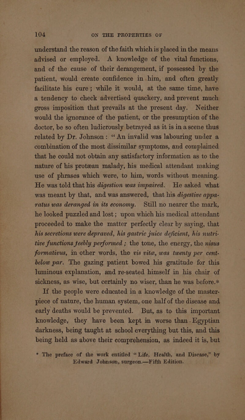 understand the reason of the faith which is placed in the means advised or employed. A knowledge of the vital functions, and of the cause of their derangement, if possessed by the patient, would create confidence in him, and often greatly facilitate his cure; while it would, at the same time, have a tendency to check advertised quackery, and prevent much gross imposition that prevails at the present day. Neither would the ignorance of the patient, or the presumption of the doctor, be so often ludicrously betrayed as it is in ascene thus related by Dr. Johnson: ‘“ An invalid was labouring under a combination of the most dissimilar symptoms, and complained that he could not obtain any satisfactory information as to the nature of his protean malady, his medical attendant making use of phrases which were, to him, words without meaning. He was told that his digestion was impaired. He asked what was meant by that, and was answered, that his digestive appa- ratus was deranged in its economy. Still no nearer the mark, he looked puzzled and lost ; upon which his medical attendant proceeded to make the matter perfectly clear by saying, that his secretions were depraved, his gastric juice deficient, his nutri- tive functions feebly performed ; the tone, the energy, the nisus formativus, in other words, the vis vite, was twenty per cent: below par. The gazing patient bowed his gratitude for this luminous explanation, and re-seated himself in his chair of sickness, as wise, but certainly no wiser, than he was before.* If the people were educated in a knowledge of the master- piece of nature, the human system, one half of the disease and early deaths would be prevented. But, as to this important knowledge, they have been kept in worse than . Hgyptian darkness, being taught at school everything but this, and this being held as above their comprehension, as indeed it is, but * The preface of the work entitled “Life, Health, and Disease,” by Edward Johnson, surgeon.—Fifth Edition.