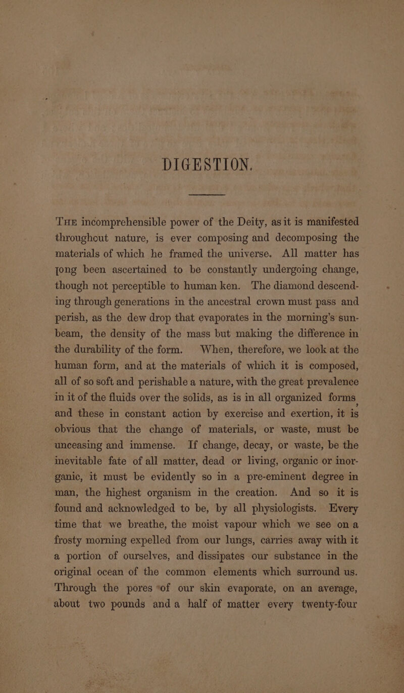 DIGESTION, THE incomprehensible power of the Deity, asit is manifested throughout nature, is ever composing and decomposing the materials of which he framed the universe. All matter has jong been ascertained to be constantly undergoing change, though not perceptible to human ken. The diamond descend- ing through generations in the ancestral crown must pass and perish, as the dew drop that evaporates in the morning’s sun- beam, the density of the mass but making the difference in the durability of the form. When, therefore, we look at the human form, and at the materials of which it is composed, all of so soft and perishable a nature, with the great prevalence in it of the fluids over the solids, as is in all organized forms and these in constant action by exercise and exertion, it is obvious that the change of materials, or waste, must be unceasing and immense. If change, decay, or waste, be the inevitable fate of all matter, dead or living, organic or imor- ganic, it must be evidently so in a pre-eminent degree in man, the highest organism in the creation. And so it is found and acknowledged to be, by all physiologists. Every time that we breathe, the moist vapour which we see ona frosty morning expelled from our lungs, carries away with it a portion of ourselves, and dissipates our substance in the original ocean of the common elements which surround us. Through the pores “of our skin evaporate, on an average, about two pounds anda half of matter every twenty-four