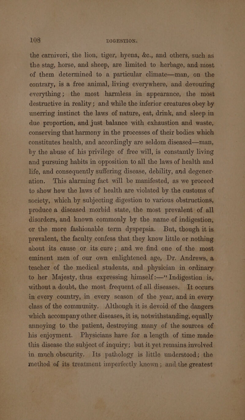 the carnivori, the lion, tiger, hyena, &amp;c., and others, such as the stag, horse, and sheep, are limited to herbage, and most, of them determined to a particular climate—man, on the contrary, is a free animal, living everywhere, and devouring everything; the most harmless in appearance, the most destructive in reality ; and while the inferior creatures obey by unerring instinct the laws of nature, eat, drink, and sleep in due proportion, and just balance with exhaustion and waste, conserving that harmony in the processes of their bodies which constitutes health, and accordingly are seldom diseased—man, by the abuse of his privilege of free will, is constantly living and pursuing habits in opposition to all the laws of health and life, and consequently suffering disease, debility, and degener- ation. This alarming fact will be manifested, as we proceed to show how the laws of health are violated by the customs of society, which by subjecting digestion to various obstructions, produce a diseased morbid state, the most prevalent of all disorders, and known commonly by the name of indigestion, or the more fashionable term dyspepsia. But, though it is prevalent, the faculty confess that they know little or nothing about its cause or its cure; and we find one of the most eminent men of our own enlightened age, Dr. Andrews, a teacher of the medical students, and physician in ordinary to her Majesty, thus expressing himself :—‘ Indigestion is, without a doubt, the most frequent of all diseases. It occurs in every country, in every season of the year, and in every class of the community. Although it is devoid of the dangers which accompany other diseases, it is, notwithstanding, equally annoying to the patient, destroying many of the sources of his enjoyment. Physicians have for a length of time made this disease the subject of inquiry; but it yet remains involved in much obscurity. Its pathology is little understood; the method of its treatment imperfectly known; and the greatest