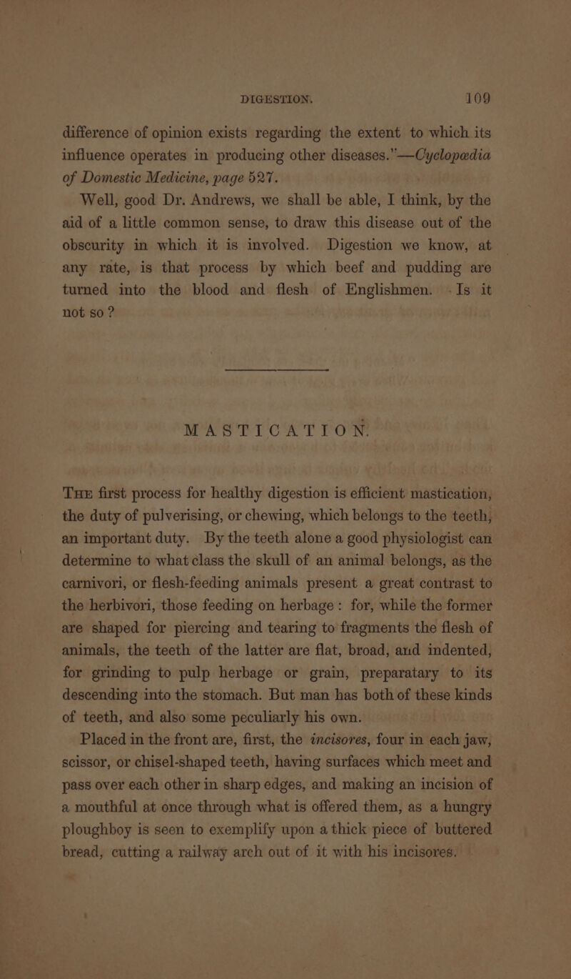 difference of opinion exists regarding the extent to which its influence operates in producing other diseases.”—Cyclopedia of Domestic Medicine, page 527. Well, good Dr. Andrews, we shall be able, I think, by the aid of a little common sense, to draw this disease out of the obscurity in which it is involved. Digestion we know, at any rate, is that process by which beef and pudding are turned into the blood and flesh of Englishmen. -Is it not so ? MASTICATION. Tue first process for healthy digestion is efficient mastication, the duty of pulverising, or chewing, which belongs to the teeth, an important duty. By the teeth alone a good physiologist can determine to what class the skull of an animal belongs, as the carnivori, or flesh-feeding animals present a great contrast to the herbivori, those feeding on herbage: for, while the former are shaped for piercing and tearing to fragments the flesh of animals, the teeth of the latter are flat, broad, aud indented, for grinding to pulp herbage or grain, preparatary to its descending into the stomach. But man has both of these kinds of teeth, and also some peculiarly his own. Placed in the front are, first, the incisores, four in each jaw, scissor, or chisel-shaped teeth, having surfaces which meet and pass over each other in sharp edges, and making an incision of a mouthful at once through what is offered them, as a hungry ploughboy is seen to exemplify upon a thick piece of buttered bread, cutting a railway arch out of it with his incisores.