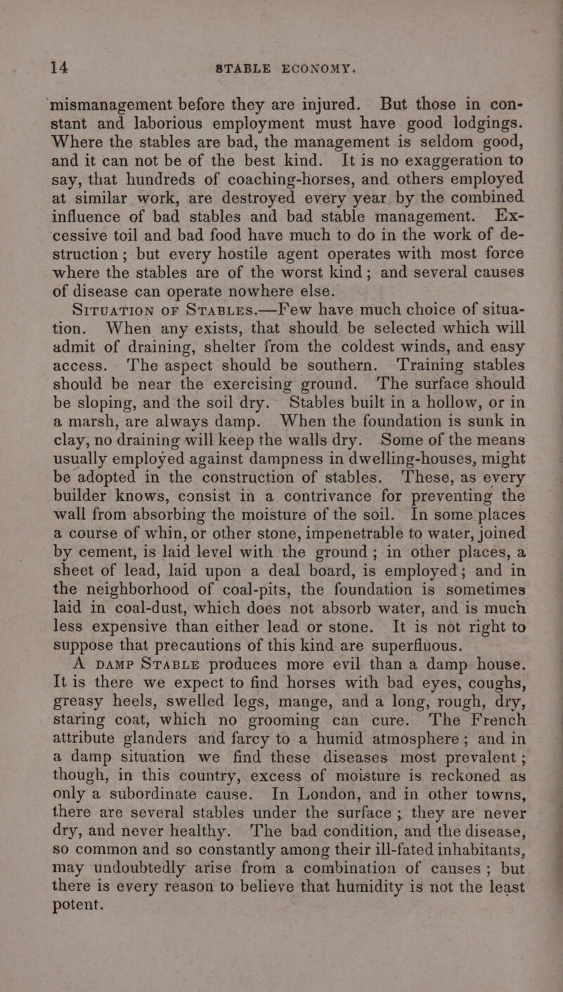 ‘mismanagement before they are injured. But those in con- stant and laborious employment must have good lodgings. Where the stables are bad, the management is seldom good, and it can not be of the best kind. It is no exaggeration to say, that hundreds of coaching-horses, and others employed at similar work, are destroyed every year by the combined influence of bad stables and bad stable management. Ex- cessive toil and bad food have much to do in the work of de- struction; but every hostile agent operates with most force where the stables are of the worst kind; and several causes of disease can operate nowhere else. SITUATION oF StTaBLES.—Few have much choice of situa- tion. When any exists, that should be selected which will admit of draining, shelter from the coldest winds, and easy access. ‘The aspect should be southern. ‘Training stables should be near the exercising ground. ‘The surface should be sloping, and the soil dry. Stables built in a hollow, or in a marsh, are always damp. When the foundation is sunk in clay, no draining will keep the walls dry. Some of the means usually employed against dampness in dwelling-houses, might be adopted in the construction of stables. These, as every builder knows, consist in a contrivance for preventing the wall from absorbing the moisture of the soil. In some places a course of whin, or other stone, impenetrable to water, joined by cement, is laid level with the ground ; in other places, a sheet of lead, laid upon a deal board, is employed; and in the neighborhood of coal-pits, the foundation is sometimes laid in coal-dust, which does not absorb water, and is much less expensive than either lead or stone. It is not right to suppose that precautions of this kind are superfluous. A pamp STABLE produces more evil than a damp house. It is there we expect to find horses with bad eyes, coughs, greasy heels, swelled legs, mange, and a long, rough, dry, staring coat, which no grooming can cure. The French attribute glanders and farcy to a humid atmosphere; and in a damp situation we find these diseases most prevalent ; though, in this country, excess of moisture is reckoned as only a subordinate cause. In London, and in other towns, there are several stables under the surface ; they are never dry, and never healthy. The bad condition, and the disease, so common and so constantly among their ill-fated inhabitants, may undoubtedly arise from a combination of causes ; but there is every reason to believe that humidity is not the least potent.