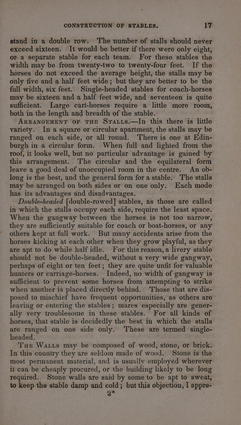 stand in a double row. The number of stalls should never exceed sixteen. It would be better if there were only eight, or- a separate stable for each team. For these stables the width may be from twenty-two to twenty-four feet. If the horses do not exceed the average height, the stalls may be only five and a half feet wide; but they are better to be the full width, six feet. Single-headed stables for coach-horses may be sixteen and a half feet wide, and seventeen is quite sufficient. Large cart-horses require a little more room, both in the length and breadth of the stable. ARRANGEMENT OF THE Sta.tis.—In this there is little variety. In a square or circular apartment, the stalls may be ranged on each side, or all round. ‘There is one at Edin- burgh in a circular form. When full and lighted from the roof, it looks well, but no particular advantage is gained by this arrangement. The circular and the equilateral form leave a good deal of unoccupied room in the centre. An ob- long is the best, and the general form fora stable. The stalls may be arranged on both sides or on one only. Each mode has its advantages and disadvantages. Double-headed [double-rowed] stables, as those are called in which the stalls occupy each side, require the least space. When the gangway between the horses is not too narrow, they are sufficiently suitable for coach or boat-horses, or any others kept at full work. But many accidents arise from the horses kicking at each other when they grow playful, as they are apt to do while half idle. For this reason, a livery stable should not be double-headed, without a very wide gangway, perhaps of eight or ten feet; they are quite unfit for valuable hunters or carriage-horses. Indeed, no width of gangway is sufficient to prevent some horses from attempting to strike when another is placed directly behind. ‘Those that are dis- posed to mischief have frequent opportunities, as others are leaving or entering the stables; mares especially are gener- ally very troublesome in these stables. For all kinds of horses, that stable is decidedly the best in which the stalls are ranged on one side only. These are termed single- headed. THe Watts may be composed of wood, stone, or brick. In this country they are seldom made of wood. Stone is the most permanent material, and is usually employed wherever it can be cheaply procured, or the building likely to be long required.. Stone walls are said by some to be apt to sweat, to keep the stable damp and cold; but this objection, I appre- Q* ;