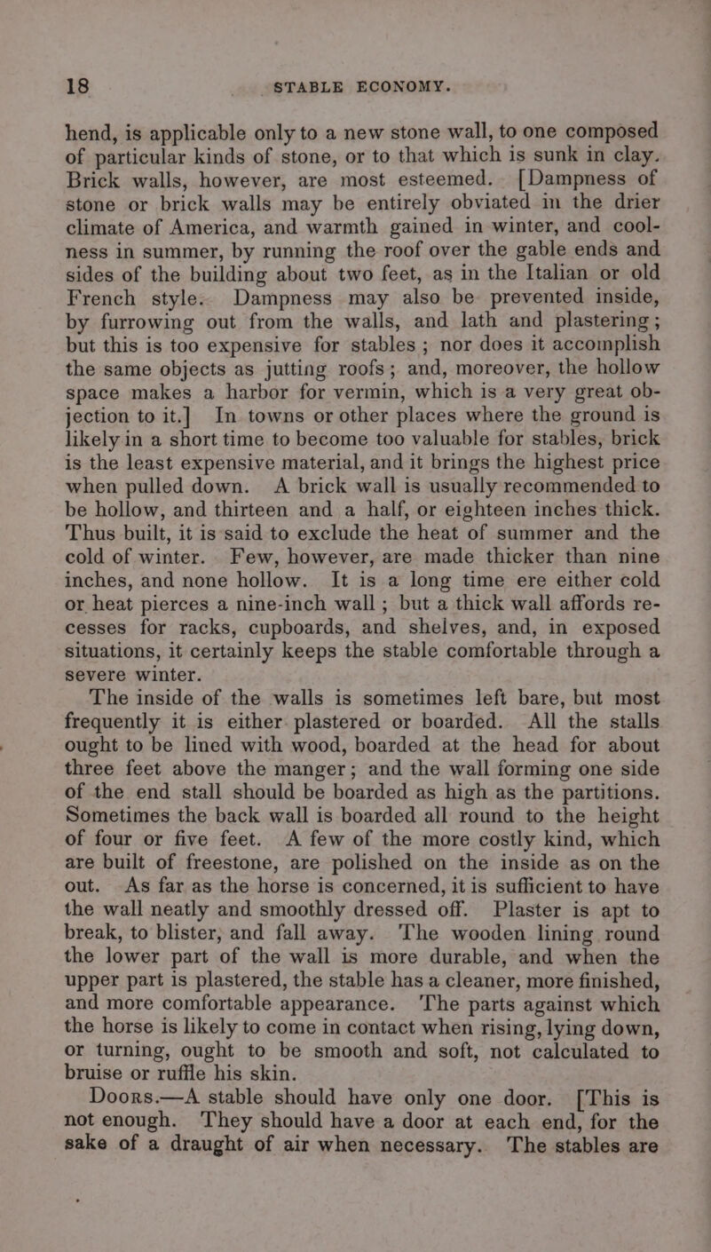 hend, is applicable only to a new stone wall, to one composed of particular kinds of stone, or to that which is sunk in clay. Brick walls, however, are most esteemed. [Dampness of stone or brick walls may be entirely obviated im the drier climate of America, and warmth gained in winter, and cool- ness in summer, by running the roof over the gable ends and sides of the building about two feet, as in the Italian or old French style. Dampness may also be prevented inside, by furrowing out from the walls, and lath and plastering ; but this is too expensive for stables ; nor does it accomplish the same objects as jutting roofs; and, moreover, the hollow space makes a harbor for vermin, which is a very great ob- jection to it.] In towns or other places where the ground is likely in a short time to become too valuable for stables, brick is the least expensive material, and it brings the highest price when pulled down. A brick wall is usually recommended to be hollow, and thirteen and a half, or eighteen inches thick. Thus built, it is said to exclude the heat of summer and the cold of winter. Few, however, are made thicker than nine inches, and none hollow. It is a long time ere either cold or heat pierces a nine-inch wall ; but a thick wall affords re- cesses for racks, cupboards, and shelves, and, in exposed Situations, it certainly keeps the stable comfortable through a severe winter. The inside of the walls is sometimes left bare, but most frequently it is either plastered or boarded. All the stalls ought to be lined with wood, boarded at the head for about three feet above the manger; and the wall forming one side of the end stall should be boarded as high as the partitions. Sometimes the back wall is boarded all round to the height of four or five feet. A few of the more costly kind, which are built of freestone, are polished on the inside as on the out. As far as the horse is concerned, it is sufficient to have the wall neatly and smoothly dressed off. Plaster is apt to break, to blister, and fall away. ‘The wooden lining round the lower part of the wall is more durable, and when the upper part is plastered, the stable has a cleaner, more finished, and more comfortable appearance. ‘The parts against which the horse is likely to come in contact when rising, lying down, or turning, ought to be smooth and soft, not calculated to bruise or ruffle his skin. Doors.—A stable should have only one door. [This is not enough. ‘They should have a door at each end, for the sake of a draught of air when necessary. The stables are