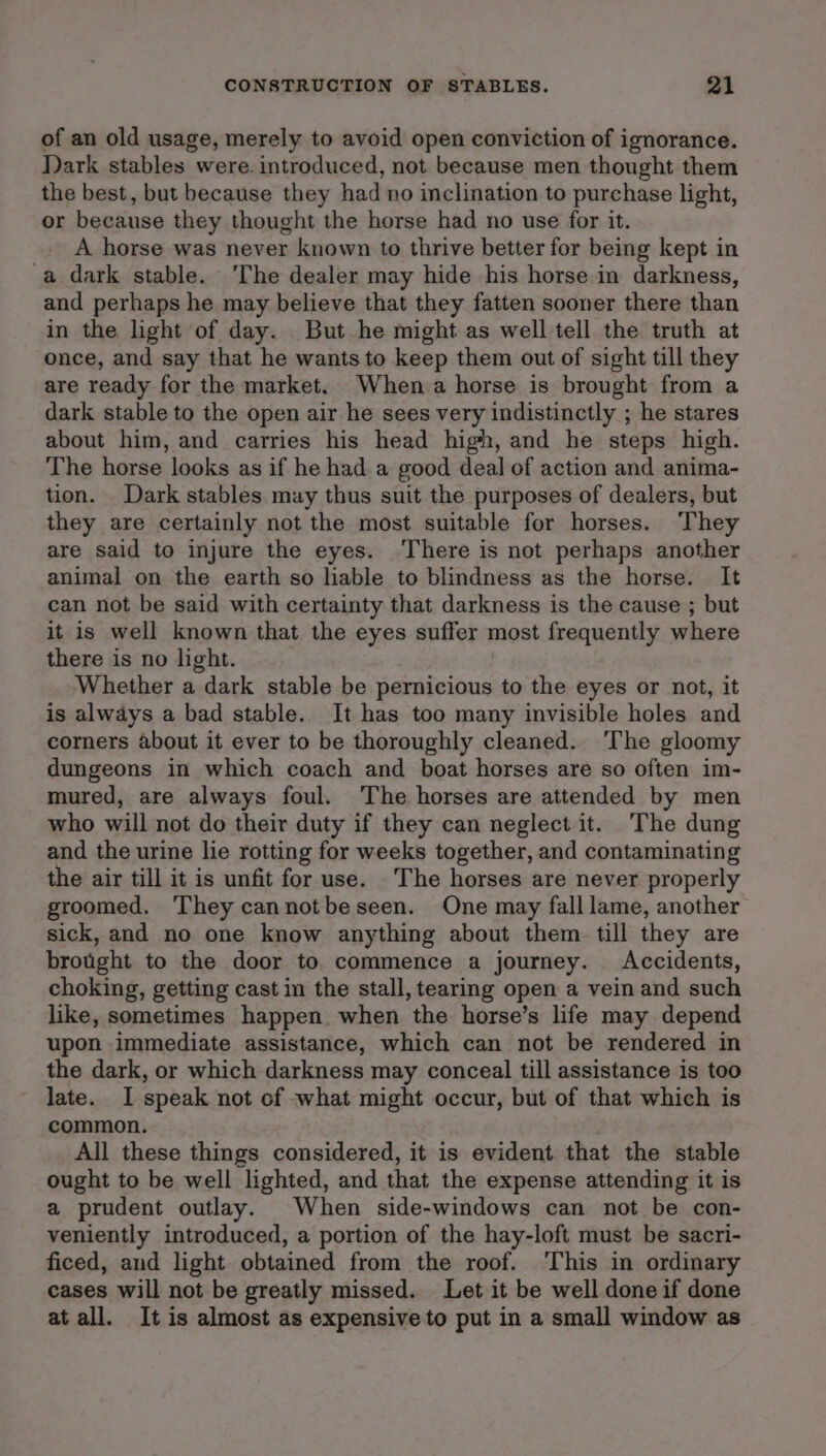 of an old usage, merely to avoid open conviction of ignorance. Dark stables were. introduced, not because men thought them the best, but because they had no inclination to purchase light, or because they thought the horse had no use for it. A horse was never known to thrive better for being kept in a dark stable. ‘The dealer may hide his horse in darkness, and perhaps he may believe that they fatten sooner there than in the light of day. But he might as well tell the truth at once, and say that he wants to keep them out of sight till they are ready for the market. When a horse is brought from a dark stable to the open air he sees very indistinctly ; he stares about him, and carries his head high, and he steps high. The horse looks as if he had a good deal of action and anima- tion. Dark stables may thus suit the purposes of dealers, but they are certainly not the most suitable for horses. They are said to injure the eyes. ‘There is not perhaps another animal on the earth so liable to blindness as the horse. It can not be said with certainty that darkness is the cause ; but it is well known that the eyes suffer most frequently where there is no light. Whether a dark stable be pernicious to the eyes or not, it is always a bad stable. It has too many invisible holes and corners about it ever to be thoroughly cleaned. ‘The gloomy dungeons in which coach and boat horses are so often im- mured, are always foul. The horses are attended by men who will not do their duty if they can neglect it. The dung and the urine lie rotting for weeks together, and contaminating the air till it is unfit for use. The horses are never properly groomed. They cannotbeseen. One may fall lame, another sick, and no one know anything about them. till they are brought to the door to. commence a journey. Accidents, choking, getting cast in the stall, tearing open a vein and such like, sometimes happen when the horse’s life may depend upon immediate assistance, which can not be rendered in the dark, or which darkness may conceal till assistance is too late. I speak not of what might occur, but of that which is common. All these things considered, it is evident that the stable ought to be well lighted, and that the expense attending it is a prudent outlay. When side-windows can not be con- veniently introduced, a portion of the hay-loft must be sacri- ficed, and light obtained from the roof. ‘This in ordinary cases will not be greatly missed. Let it be well done if done at all. It is almost as expensive to put in a small window as