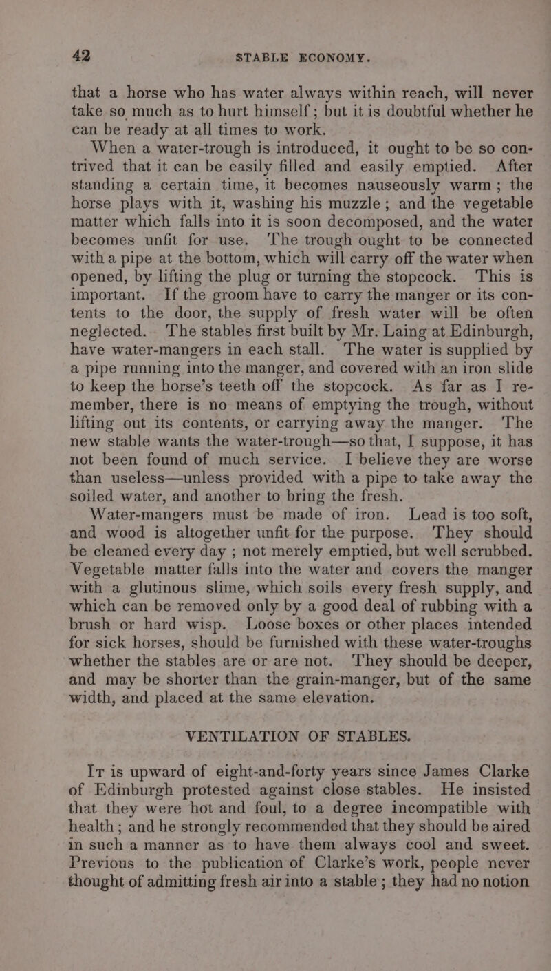 that a horse who has water always within reach, will never take so much as to hurt himself; but it is doubtful whether he can be ready at all times to work. When a water-trough is introduced, it ought to be so con- trived that it can be easily filled and easily emptied. After standing a certain time, it becomes nauseously warm ; the horse plays with it, washing his muzzle; and the vegetable matter which falls into it is soon decomposed, and the water becomes unfit for use. The trough ought to be connected with a pipe at the bottom, which will carry off the water when opened, by lifting the plug or turning the stopcock. This is important. Ifthe groom have to carry the manger or its con- tents to the door, the supply of fresh water will be often neglected. The stables first built by Mr. Laing at Edinburgh, have water-mangers in each stall. The water is supplied by a pipe running into the manger, and covered with an iron slide to keep the horse’s teeth off the stopcock. As far as IJ re- member, there is no means of emptying the trough, without lifting out its contents, or carrying away the manger. ‘The new stable wants the water-trough—so that, I suppose, it has not been found of much service. I believe they are worse than useless—unless provided with a pipe to take away the soiled water, and another to bring the fresh. Water-mangers must be made of iron. Lead is too soft, and wood is altogether unfit for the purpose. They should be cleaned every day ; not merely emptied, but well scrubbed. Vegetable matter falls into the water and covers the manger with a glutinous slime, which soils every fresh supply, and which can be removed only by a good deal of rubbing with a brush or hard wisp. Loose boxes or other places intended for sick horses, should be furnished with these water-troughs whether the stables are or are not. ‘They should be deeper, and may be shorter than the grain-manger, but of the same width, and placed at the same elevation. VENTILATION OF STABLES. Ir is upward of eight-and-forty years since James Clarke of Edinburgh protested against close stables. He insisted that they were hot and foul, to a degree incompatible with health ; and he strongly recommended that they should be aired in such a manner as to have them always cool and sweet. Previous to the publication of Clarke’s work, people never thought of admitting fresh air into a stable; they had no notion