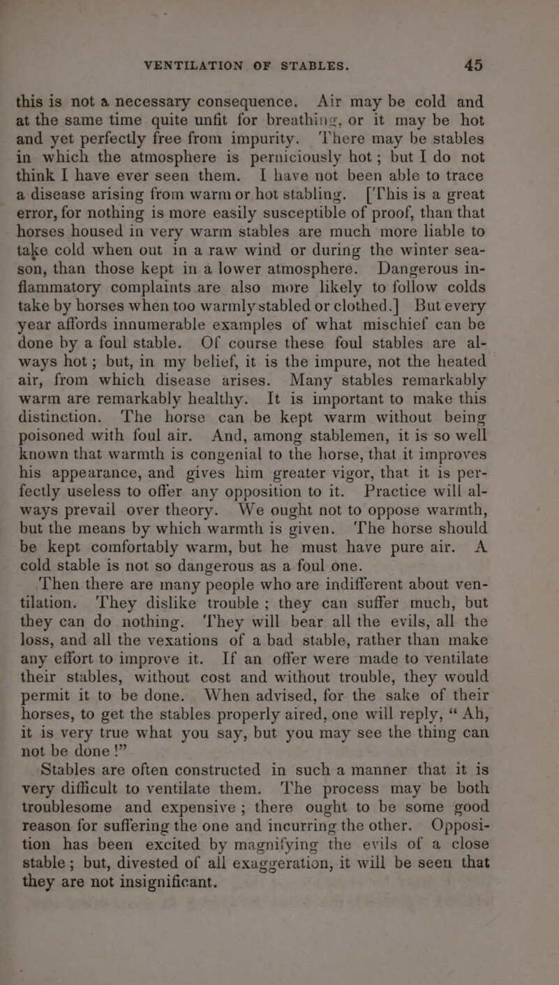 this is not a necessary consequence. Air may be cold and at the same time quite unfit for breathing, or it may be hot and yet perfectly free from impurity. ‘There may be stables in which the atmosphere is perniciously hot; but I do not think I have ever seen them. I have not been able to trace a disease arising from warm or hot stabling. [This is a great error, for nothing is more easily susceptible of proof, than that - horses housed in very warm stables are much more liable to take cold when out in a raw wind or during the winter sea- son, than those kept in a lower atmosphere. Dangerous in- flammatory complaints are also more likely to follow colds take by horses when too warmlystabled or clothed.] But every year affords innumerable examples of what mischief can be done by a foul stable. Of course these foul stables are al-— ways hot; but, in my belief, it is the impure, not the heated air, from which disease arises. Many stables remarkably warm are remarkably healthy. It is important to make this distinction. The horse can be kept warm without being poisoned with foul air. And, among stablemen, it is so well known that warmth is congenial to the horse, that it improves his appearance, and gives him greater vigor, that it is per- fectly useless to offer any opposition to it. Practice will al- ways prevail over theory. We ought not to oppose warmth, but the means by which warmth is given. ‘The horse should be kept comfortably warm, but he must have pure air. A cold stable is not so dangerous as a foul one. ‘Then there are many people who are indifferent about ven- tilation. ‘They dislike trouble ; they can suffer much, but they can do nothing. ‘They will bear all the evils, all the loss, and all the vexations of a bad stable, rather than make any effort to improve it. If an offer were made to ventilate their stables, without cost and without trouble, they would permit it to be done. When advised, for the sake of their horses, to get the stables properly aired, one will reply, “ Ah, it is very true what you say, but you may see the thing can not be done !” Stables are often constructed in such a manner that it is very difficult to ventilate them. ‘The process may be both troublesome and expensive ; there ought to be some good reason for suffering the one and incurring the other. Opposi- tion has been excited by magnifying the evils of a close stable ; but, divested of all exaggeration, it will be seen that they are not insignificant.