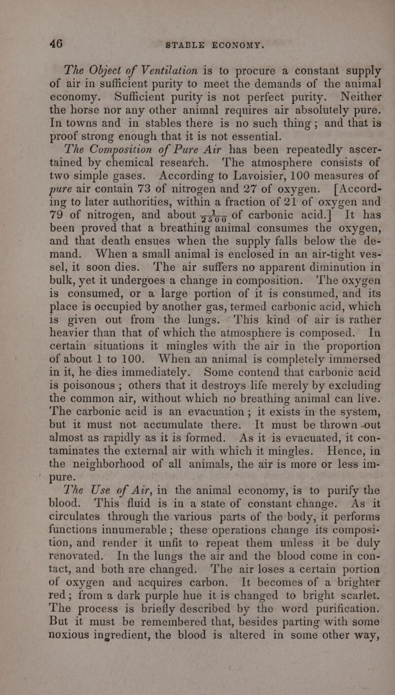 The Object of Ventilation is to procure a constant supply of air in sufficient purity to meet the demands of the animal economy. Sufficient purity is not perfect purity. Neither the horse nor any other animal requires air absolutely pure. In towns and in stables there is no such thing ; and that is proof strong enough that it is not essential. The Composition of Pure Air has been repeatedly ascer- tained by chemical research. ‘The atmosphere consists of two simple gases. According to Lavoisier, 100 measures of pure air contain 73 of nitrogen and 27 of oxygen. [Accord- ing to later authorities, within a fraction of 21 of oxygen and 79 of nitrogen, and about 5,45 of carbonic acid.|] It has been proved that a breathing animal consumes the oxygen, and that death ensues when the supply falls below the de- mand. When‘a small animal is enclosed in an air-tight ves- sel, it soon dies. ‘The air suffers no apparent diminution in bulk, yet it undergoes a change in composition. ‘The oxygen is consumed, or a large portion of it is consumed, and its place is occupied by another gas, termed carbonic acid, which is given out from the lungs. This kind of air is rather heavier than that of which the atmosphere is composed. In certain situations it mingles with the air in the proportion of about 1 to 100. When an animal is completely immersed in it, he dies immediately. Some contend that carbonic acid is poisonous ; others that it destroys life merely by excluding the common air, without which no breathing animal can live. The carbonic acid is an evacuation ; it exists in the system, but it must not accumulate there. It must be thrown -out almost as rapidly as it is formed. As it is evacuated, it con- taminates the external air with which it mingles. Hence, in the neighborhood of all animals, the air is more or less im- pure. The Use of Air, in the animal economy, is to purify the blood. ‘This fluid is in a state of constant change. As it circulates through the various parts of the body, it performs functions innumerable ; these operations change its composi- tion, and render it unfit to repeat them unless it be duly renovated. In the lungs the air and the blood come in con- tact, and both are changed. ‘The air loses a certain portion of oxygen and acquires carbon. It becomes of a brighter red; from a dark purple hue it is changed to bright scarlet. The process is briefly described by the word purification. But it must be remembered that, besides parting with some noxious ingredient, the blood is altered in some other way,