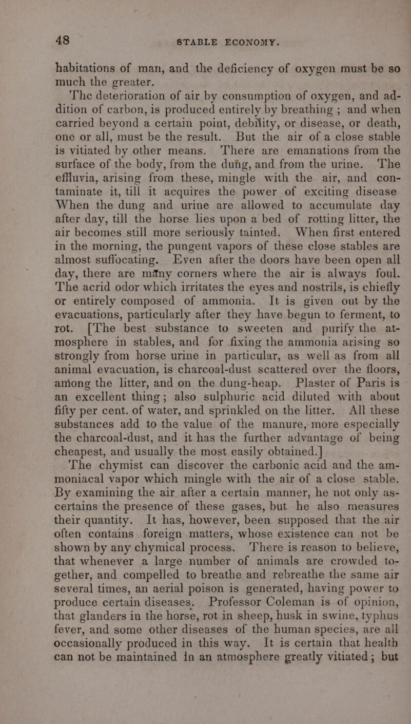 habitations of man, and the deficiency of oxygen must be so much the greater. The deterioration of air by consumption of oxygen, and ad- dition of carbon, is produced entirely by breathing ; and when carried beyond a certain point, debility, or disease, or death, one or all, must be the result. But the air of a close stable is vitiated by other means. ‘There are emanations from the surface of the body, from the dung, and from the urine. The effluvia, arising from these, mingle with the air, and con- taminate it, till it acquires the power of exciting disease When the dung and urine are allowed to accumulate day after day, till the horse les upon a bed of rotting litter, the air becomes still more seriously tainted. When first entered in the morning, the pungent vapors of these close stables are almost suffocating. Even after the doors have been open all day, there are many corners where the air is always foul. The acrid odor which irritates the eyes and nostrils, is chiefly or entirely composed of ammonia. It is given out by the evacuations, particularly after they have begun to ferment, to rot. [The best substance to sweeten and _ purify the at- mosphere in stables, and for fixing the ammonia arising so strongly from horse urine in particular, as well as from all animal evacuation, is charcoal-dust scattered over the floors, among the litter, and on the dung-heap. Plaster of Paris is an excellent thing; also sulphuric acid diluted with about fifty per cent. of water, and sprinkled on the litter. All these substances add to the value of the manure, more especially the charcoal-dust, and it has the further advantage of being cheapest, and usually the most easily obtained. ] The chymist can discover the carbonic acid and the am- moniacal vapor which mingle with the air of a close stable. By examining the air after a certain manner, he not only as- certains the presence of these gases, but he also measures their quantity. It has, however, been supposed that the air often contains foreign matters, whose existence can not be shown by any chymical process. ‘There is reason to believe, that whenever a large number of animals are crowded to- gether, and compelled to breathe and rebreathe the same air several times, an aerial poison is generated, having power to produce certain diseases. Professor Coleman is of opinion, that glanders in the horse, rot in sheep, husk in swine, typhus fever, and some other diseases of the human species, are all occasionally produced in this way. It is certain that health can not be maintained in an atmosphere greatly vitiated; but