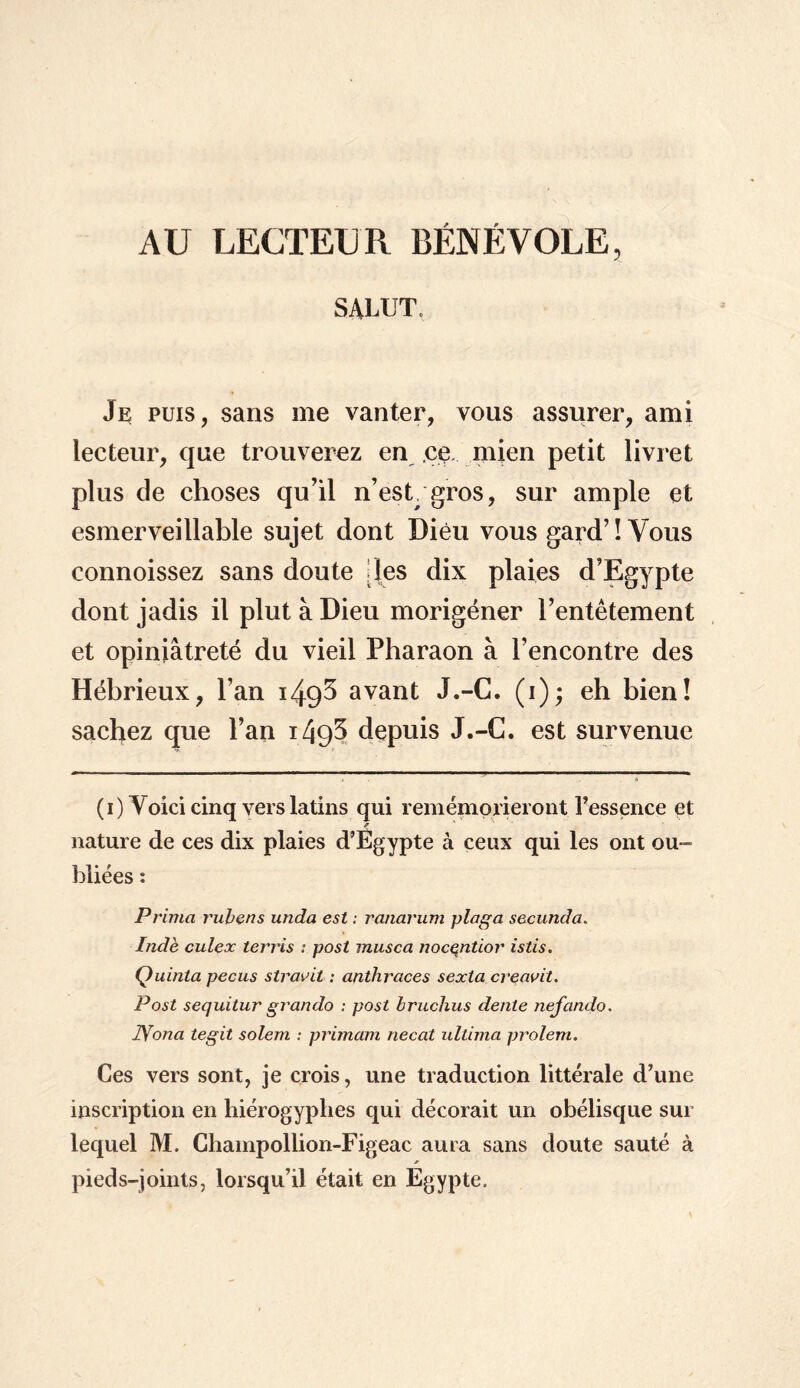 AU LECTEUR BÉNÉVOLE, SALUT, Je puis, sans me vanter, vous assurer, ami lecteur, que trouverez en ce mien petit livret plus de choses qu’il n’est, gros, sur ample et esmerveillable sujet dont Dieu vous gard’ ! Vous connoissez sans doute [les dix plaies d’Egypte dont jadis il plut à Dieu morigéner l’entêtement et opiniâtreté du vieil Pharaon à l’encontre des Hébrieux, l’an i49^ avant J.-C. (i); eh bien! sachez que l’an i49^ depuis J.-C. est survenue (i) Voici cinq vers latins qui remémqrieront l’essence et nature de ces dix plaies d’Egypte à ceux qui les ont ou¬ bliées : Prima rubens unda est ; ranarum plaga secundo. Inde culex terris : post musca nocentior istis. Quinta pecus stravit : anthraces sexta creavit. Post sequitur grando : post Iruchus dente nefando. IVona tegit solem : primam necat ultima prolem. Ces vers sont, je crois, une traduction littérale d’une inscription en hiérogyphes qui décorait un obélisque sur lequel M. Champollion-Figeac aura sans doute sauté à pieds-joints, lorsqu’il était en Egypte,