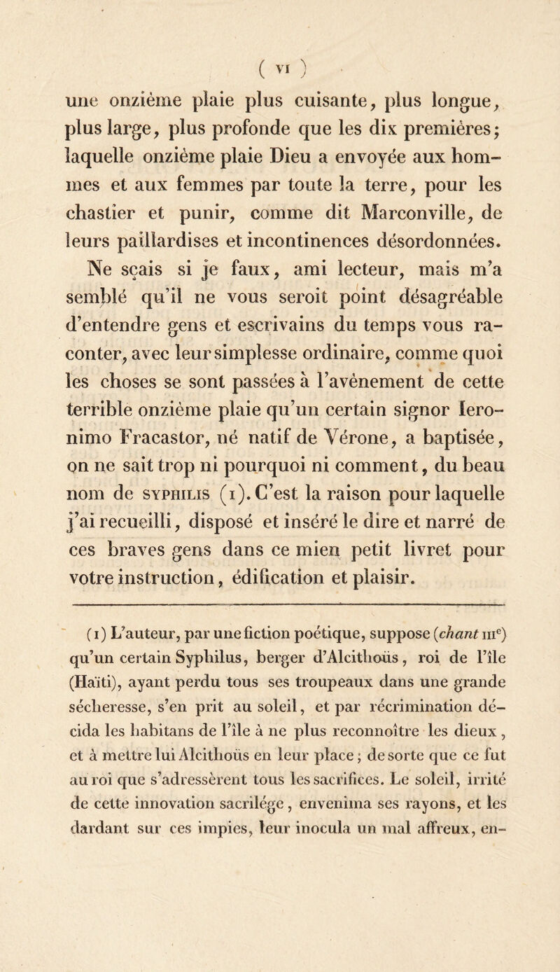 une onzième plaie plus cuisante, plus longue, plus large, plus profonde que les dix premières; laquelle onzième plaie Dieu a envoyée aux hom¬ mes et aux femmes par toute la terre, pour les chastier et punir, comme dit Marconville, de leurs paillardises et incontinences désordonnées. Ne sçais si je faux, ami lecteur, mais m'a semblé qu’il ne vous seroit point désagréable d’entendre gens et escrivains du temps vous ra¬ conter, avec leursimplesse ordinaire, comme quoi les choses se sont passées à l’avènement de cette terrible onzième plaie qu’un certain signor lero- nimo Fracastor, né natif de Vérone, a baptisée, on ne sait trop ni pourquoi ni comment, du beau nom de syphilis (i). C’est la raison pour laquelle j’ai recueilli, disposé et inséré le dire et narré de ces braves gens dans ce mien petit livret pour votre instruction, édification et plaisir. (i) Fauteur, par une fiction poétique, suppose (chant 111e) qu’un certain Syphilus, berger d’Alcitlioiis, roi de File (Haïti), ayant perdu tous ses troupeaux dans une grande sécheresse, s’en prit au soleil, et par récrimination dé¬ cida les habitans de File à ne plus reconnoître les dieux , et à mettre lui Alcithoüs en leur place ; de sorte que ce fut au roi que s’adressèrent tous les sacrifices. Le soleil, irrité de cette innovation sacrilège, envenima ses rayons, et les dardant sur ces impies, leur inocula un mal affreux, en-