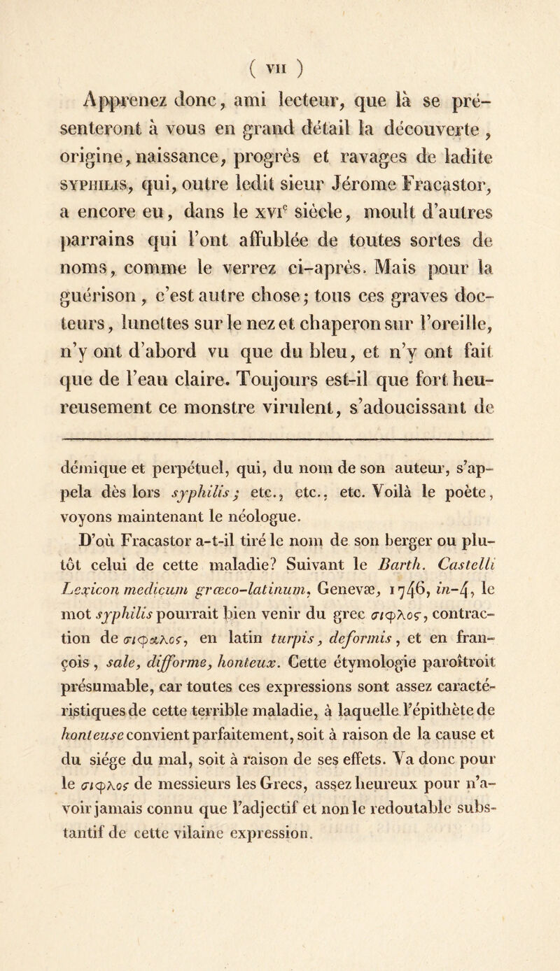 Apprenez donc, ami lecteur, que là se pré¬ senteront à vous en grand détail la découverte , origine,naissance, progrès et ravages de ladite syphilis, qui, outre ledit sieur Jérome Fracastor, a encore eu, dans le xviç siècle, moult d’autres parrains qui Font affublée de toutes sortes de noms, comme le verrez ci-après» Mais pour la guérison , c’est autre chose ; tous ces graves doc¬ teurs , lunettes sur le nez et chaperon sur l’oreille, n’y ont d’abord vu que du bleu, et n’y ont fait que de l’eau claire. Toujours est-il que fort heu¬ reusement ce monstre virulent, s’adoucissant de démique et perpétuel, qui, du nom de son auteur, s’ap¬ pela dès lors syphilis; etc., etc., etc. Voilà le poète, voyons maintenant le néologue. D’où Fracastor a-t-il tiré le nom de son berger ou plu¬ tôt celui de cette maladie? Suivant le Barth. Castelli Lexicon medicum grceco-latinum, Genevæ, 174b, m~4, le mot syphilis pourrait bien venir du grec tjiyXoç, contrac¬ tion de <3mtq>&Aof7 en latin turpis, clef or mis, et en fran- cois, sale, difforme, honteux. Cette étymologie paroîtroit présumable, car toutes ces expressions sont assez caracté¬ ristiques de cette terrible maladie, à laquelle l’épitliète de honteuse convient parfaitement, soit à raison de la cause et du siège du mal, soit à raison de ses effets. Va donc pour le <y/<pkqç de messieurs les Grecs, assez heureux pour n’a¬ voir jamais connu que l’adjectif et non le redoutable subs¬ tantif de cette vilaine expression.