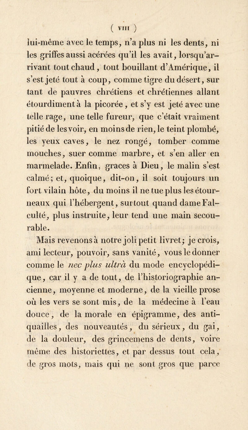 (vïn ) lui-même avec le temps, n'a plus ni les dents, ni les griffes aussi acérées qu’il les avait, lorsqu’ar- rivant tout chaud, tout bouillant d’Amérique, il s’est jeté tout à coup, comme tigre du désert, sur tant de pauvres chrétiens et chrétiennes allant étourdiment à la picorée , et s’y est jeté avec une telle rage, une telle fureur, que c’était vraiment pitié de les voir, en moins de rien, le teint plombé, les yeux caves, le nez rongé, tomber comme mouches, suer comme marbre, et s’en aller en marmelade. Enfin, grâces à Dieu, le malin s’est calmé; et, quoique, dit-on, il soit toujours un fort vilain hôte, du moins il ne tue plus les étour¬ neaux qui l’hébergent, surtout quand dameFal- culté, plus instruite, leur tend une main secou- rable. Mais revenons à notre joli petit livret; je crois, ami lecteur, pouvoir, sans vanité, vous le donner comme le nec plus ultrà du mode encyclopédi¬ que, car il y a de tout, de l’historiographie an¬ cienne, moyenne et moderne, de la vieille prose où les vers se sont mis, de la médecine à l’eau douce, de la morale en épigramme, des anti¬ quailles , des nouveautés, du sérieux, du gai, de la douleur, des grincemens de dents, voire même des historiettes, et par dessus tout cela, de gros mots, mais qui ne sont gros que parce