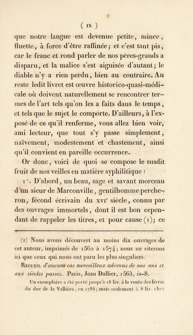 que notre langue est devenue petite, mince, fluette, à force d’être raffinée; et c’est tant pis, car le franc et rond parler de nos pères-grands a disparu, et la malice s’est aiguisée d’autant; le diable n’y a rien perdu, bien au contraire. Au reste ledit livret est œuvre historico-quasi-médi- cale où doivent naturellement se rencontrer ter¬ mes de l’art tels qu’on les a faits dans le temps, et tels que le sujet le comporte. D’ailleurs, à l’ex¬ posé de ce qu’il renferme, vous allez bien voir, ami lecteur, que tout s’y passe simplement, naïvement, modestement et chastement, ainsi qu’il convient en pareille occurrence. Or donc, voici de quoi se compose le susdit fruit de nos veilles en matière syphilitique : i'\ D’abord, un beau, sage et savant morceau d’ün sieur de Marconville, gentilhomme perche¬ ron , fécond écrivain du xvie siècle, connu par des ouvrages immortels, dont il est bon cepen¬ dant de rappeler les titres, et pour cause (i); ce y1 ■■ ■ ■ — » ■ ■ — — - ■ .....— ■ ■ ——;-* (i) Nous avons découvert au moins dix ouvrages cet auteur, imprimés de i56a à 15^4; nous ne citerons ici que ceux qui nous ont paru les plus singuliers. Recueil d'aucuns cas merveilleux advenus de nos ans et aux siècles passez. Paris, Jean Dallier, i563, in-8. Un exemplaire a été porté jusqu’à 18 liv. à la vente des livres du duc de la Yallière, en 1784; mais seulement à 8 liv. chez