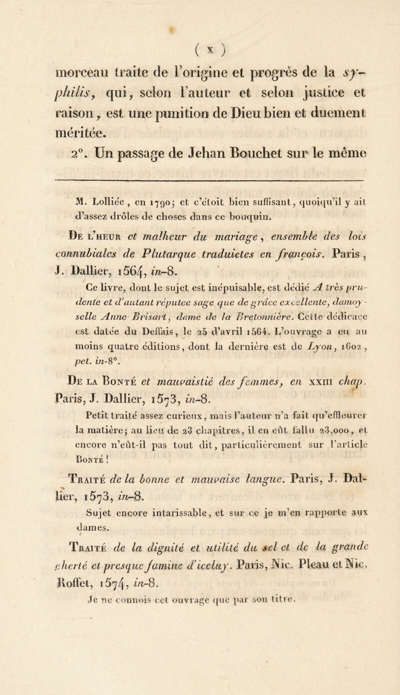 morceau traite de rorigine et progrès de la sy¬ philis, qui, selon Fauteur et selon justice et raison y est une punition de Dieu bien et duement méritée. 2°. Un passage de Jehan Bouchet sur le même M. Lolliëe , en 17905 et c’ëloit bien suffisant, quoiqu’il y ait d’assez drôles de choses dans ce bouquin. De l’heur et malheur du mariage, ensemble des lois connubiales de Plutarque traduictes en français. Paris , J. Dallier, i564, in-8. Ce livre, dont le sujet est ine'puisable, est dédié A 1res pru¬ dente et d’autant réputée sage que de grâce excellente, damoy- selle Anne Brisant, dame de la Bretonnière. Cette dédicace est datée du Déliais, le 25 d’avril î5G4. L’ouvrage a eu au moins quatre éditions, dont la dernière est de Lyon, 1G02 , pet. in-8°. De la Bonté et mauvais lié des femmes, en xxm chap Paris, J. Dallier, 15^3, in-8. Petit traité assez curieux, mais l’auteur n’a fait qu’effleurer la matière; au lieu de 23 chapitres, il en eût fallu 28,000, et encore n’eût-il pas tout dit, particulièrement sur l’article Pointé ! Traité de la bonne et mauvaise langue. Paris, J. Dal- lier, 1578, m-8. Sujet encore intarissable, et sur ce je m’en rapporte aux dames. 1t Traité de la dignité et utilité du sel et de la grande plier té et presque famine diceluy. Paris, Nie. Pleau et Nie, Iloffet, 1574? m-8. Je ne connais cet ouvrage que par son titre.