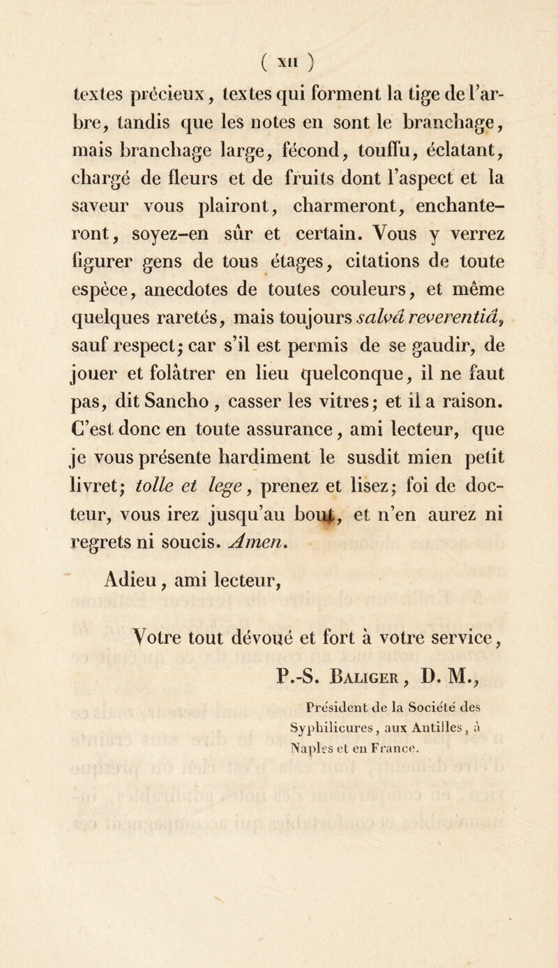 textes précieux, textes qui forment la tige de l’ar¬ bre, tandis que les notes en sont le branchage, mais branchage large, fécond, touffu, éclatant, chargé de fleurs et de fruits dont l’aspect et la saveur vous plairont, charmeront, enchante¬ ront, soyez-en sûr et certain. Vous y verrez figurer gens de tous étages, citations de toute espèce, anecdotes de toutes couleurs, et même quelques raretés, mais toujours salvâreverentiâ., sauf respect; car s’il est permis de se gaudir, de jouer et folâtrer en lieu quelconque, il ne faut pas, dit Sancho , casser les vitres; et il a raison. C’est donc en toute assurance, ami lecteur, que je vous présente hardiment le susdit mien petit livret; toile et lege, prenez et lisez; foi de doc¬ teur, vous irez jusqu’au bouj,, et n’en aurez ni regrets ni soucis. Amen. Adieu, ami lecteur, Votre tout dévoué et fort à votre service, P.-S. Baliger , D. M., President de la Société des Syphilicures, aux Antilles, à Naples et en France.