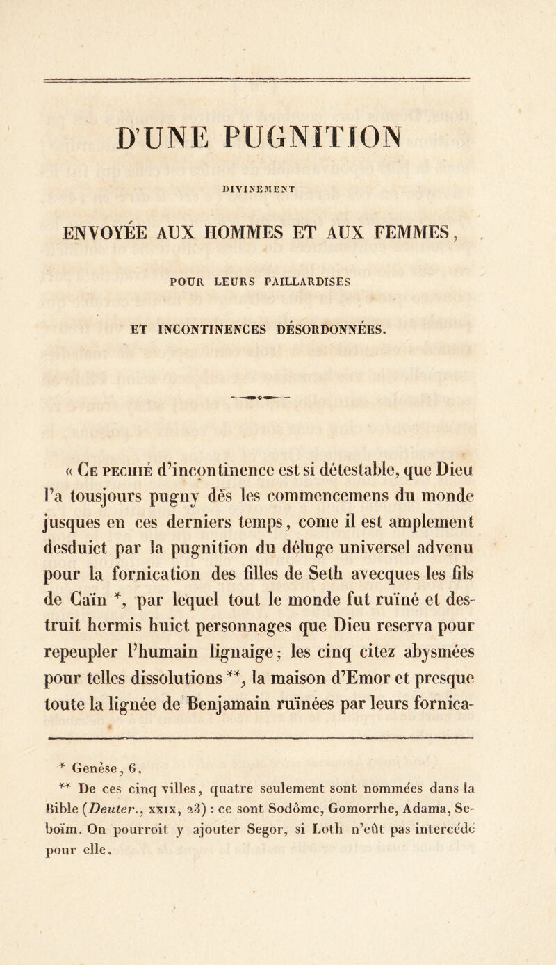 D’UNE PUGNITION DIVINEMENT ENVOYÉE AUX HOMMES ET AUX FEMMES, POUR LEURS PAILLARDISES ET INCONTINENCES DESORDONNEES. (( Ce pechié d’incontinence est si détestable, que Dieu l’a tousjours pugny dés les commenccmens du monde jusques en ces derniers temps, corne il est amplement desduict par la pugnition du déluge universel advenu pour la fornication des filles de Seth avecques les fils de Caïn *, par lequel tout le monde fut ruiné et des- truit hormis huict personnages que Dieu réserva pour repeupler l’humain lignaige; les cinq citez abysmées pour telles dissolutions **, la maison d’Emor et presque toute la lignée de Benjamain ruinées par leurs fornica- * Genèse, 6, ** De ces cinq villes, quatre seulement sont nomme'es dans la Bible (Denterxxix, a3) : ce sont Sodôme, Gomorrhe, Adama, Se- boïm. On pourroit y ajouter Segor, si Loth n’eût pas intercédé pour elle.