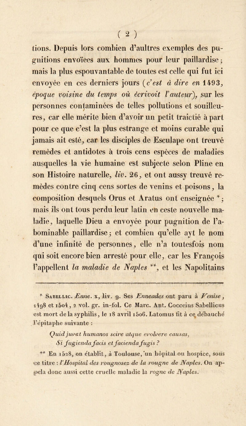 tiens. Depuis lors combien d’aultres exemples des pu- gni lions envoïees aux hommes pour leur paillardise- mais la plus espouvantable de toutes est celle qui fut ici envoyée en ces derniers jours (c est à dire en 1493., époque voisine du temps où écrivoit Vauteur), sur les personnes contaminées de telles pollutions et souilleu- res, car elle mérite bien d’avoir un petit traictié à part pour ce que c’est la plus estrange et moins curable qui jamais ait esté, car les disciples de Esculape ont treuvé remèdes et antidotes à trois cens espèces de maladies ausquclles la vie humaine est subjecte selon Pline en son Histoire naturelle, liv. 26, et ont aussy treuvé re¬ mèdes contre cinq cens sortes de venins et poisons, la composition desquels Orus et Aratus ont enseignée * • mais ils ont tous perdu leur latin en ceste nouvelle ma¬ ladie, laquelle Dieu a envoyée pour pugnition de l’a¬ bominable paillardise; et combien qu’elle ayt le nom d’une infinité de personnes, elle n’a toutesfois nom qui soit encore bien arresté pour elle, car les François l’appellent la maladie de Naples **, et les Napolitains * Sabellic. Enne. x, liv. 9. Ses Enneades ont paru à Venise , s 4g8 et i5o4 , 2 vol. gr. in-fol. Ce Marc. Ant. Cocceius Sabellicus est mort de la syphilis, le 18 avril i5o6. Latomus fit à ce, débauché F épitaphe suivante : Quid juo&t humanos scii'e atque evolvere causas, Si fugiendafacis et faciendafugis ? ** En i528, on établit, à Toulouse, un hôpital ou hospice, sous <ce titre : l’Hospital des rougnosez de la rougne de Naples. On ap¬ pela donc aussi cette cruelle maladie la rogne de Naples.