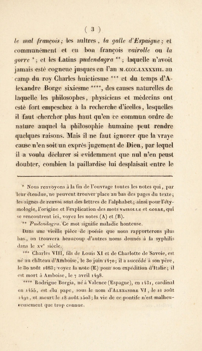 le mal français ,* les au)très, la galle d’Espaigne ; et communément et en bon francois vairolle ou la i> gorre * ; et les Latins pudendagra ** ; laquelle n’avoit jamais esté cogncuc jusqu es en Fan m.cccc.lxxxxiii. au camp du roy Charles huictiesmc *** et du temps d’A¬ lexandre Borge sixiesme ****, des causes naturelles de laquelle les philosophes, physiciens et médecins ont esté fort empeschez à la recherche d’icelles, lesquelles il faut chercher plus haut qu’en ce commun ordre de nature auquel la philosophie humaine peut rendre quelques raisons. Mais il ne faut ignorer que la vraye cause n’en soit un exprès jugement de Dieu, par lequel il a voulu déclarer si évidemment que nul n’en peust doubler, combien la paillardise lui desplaisait entre le * Nous renvoyons à la fin de l’ouvrage toutes les notes qui, par leur étendue, ne peuvent trouver place au bas des pages du texte} les signes de renvoi sont des lettres de l’alphabet; ainsi pour l’éty¬ mologie, l’origine et l’explication des mots vairolle et gorre, qui se rencontrent ici, voyez les notes (A) et (B). ** Pudendagra. Ce mot signifie maladie honteuse. Dans une vieille pièce de poésie que nous rapporterons plus bas , on trouvera beaucoup d’autres noms donnés à la syphilis dans le xve siècle. *** Charles VIII, fils de Louis XI et de Charlotte de Savoie, est né au château d’Amboise, le 3o juin 1470; il a succédé à son père, le 3o août i483; voyez la note (E) pour son expédition d’Italie; il est mort à Amboise, le 7 avril 1498. **** Pvodrigue Borgia, né à Valence (Espagne), en i43i, cardinal en 1455, est élu pape, sous le nom cI’Alexandre VI , le 11 août 1492 , et meurt le 18 août i5o3; la vie de ce pontife n’est malheu¬ reusement que trop connue.