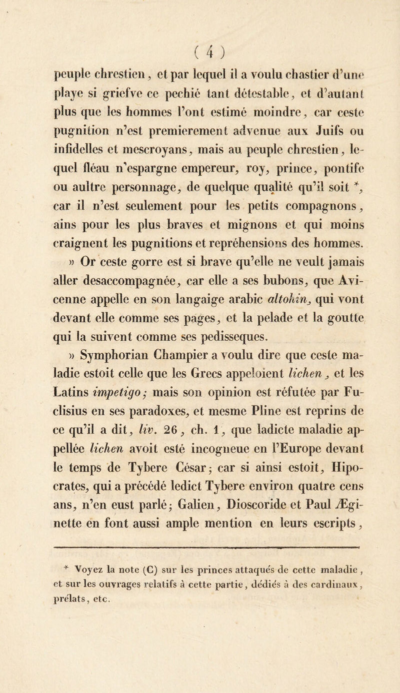 peuple chrestien, et par lequel il a voulu chastier d’une playe si gricfve ce pcchié tant détestable, et d’autant plus que les hommes l’ont estimé moindre , car ceste pugniiion n’est premièrement advenue aux Juifs ou infidelles et mescroyans, mais au peuple chrestien, le¬ quel fléau n'espargne empereur, roy, prince, pontife ou aultre personnage, de quelque qualité qu’il soit *, car il n’est seulement pour les petits compagnons, ains pour les plus braves et mignons et qui moins craignent les pugnitions et repréhensions des hommes. » Or ceste gorre est si brave qu’elle ne veult jamais aller desaccompagnée, car elle a ses bubons, que Avi¬ cenne appelle en son langaige arabic altohin_, qui vont devant elle comme ses pages, et la pelade et la goutte qui la suivent comme ses pedisseques. » Symphorian Champier a voulu dire que ceste ma¬ ladie estoit celle que les Grecs appeloient lichen, et les Latins impétigo ,• mais son opinion est réfutée par Fu- clisius en ses paradoxes, et mesme Pline est reprins de ce qu’il a dit, liv. 26, ch. 1, que ladicte maladie ap- pellée lichen avoit esté incogueue en l’Europe devant le temps de Tybere César ; car si ainsi estoit, Hipo- crates, qui a précédé ledict Tybere environ quatre cens ans, n’en eust parlé; Galien, Dioscoride et Paul Ægi- nette en font aussi ample mention en leurs escripts. * Voyez la note (C) sur les princes attaqués de cette maladie , et sur les ouvrages relatifs à cette partie, dédies à des cardinaux, prélats, etc.