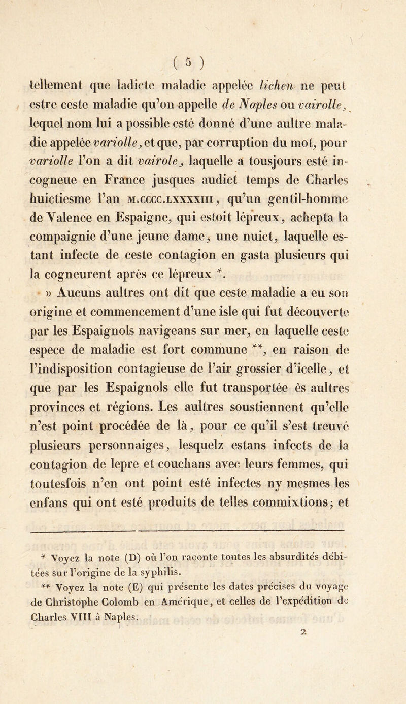 tellement que ladictc maladie appelée lichen ne peut estre ceste maladie qu’on appelle de Naples ou vairolle, lequel nom lui a possible esté donné d’une aultre mala¬ die appelée variolle ^ et que, par corruption du mot, pour variolle l’on a dit vairolelaquelle a tousjours esté in- cogneue en France jusques audict temps de Charles huictiesme l’an accccc.Lxxxxm , qu’un gentil-homme de Valence en Espaigne, qui estoit lépreux, achepta la compaignie d’une jeune dame, une nuict, laquelle es¬ tant infecte de ceste contagion en gasta plusieurs qui la cogncurent après ce lépreux *. )> Aucuns aultres ont dit que ceste maladie a eu son origine et commencement d’une isle qui fut découverte par les Espaignols navigeans sur mer, en laquelle ceste espece de maladie est fort commune **, en raison de l’indisposition contagieuse de Pair grossier d’icelle, et que par les Espaignols elle fut transportée es aultres provinces et régions. Les aultres sous tiennent qu’elle n’est point procédée de là, pour ce qu’il s’est treuvé plusieurs personnaiges, lesquelz estans infects de la contagion de lepre et couchans avec leurs femmes, qui toutesfois n’en ont point esté infectes ny mesmes les enfans qui ont esté produits de telles commixtions; et * Voyez la note (D) où l’on raconte tontes les absurdités débi¬ tées sur l’origine de la syphilis. +* Voyez la note (E) qui présente les dates précises du voyage de Christophe Colomb en Amérique, et celles de l’expédition de Charles VIII à Naples.