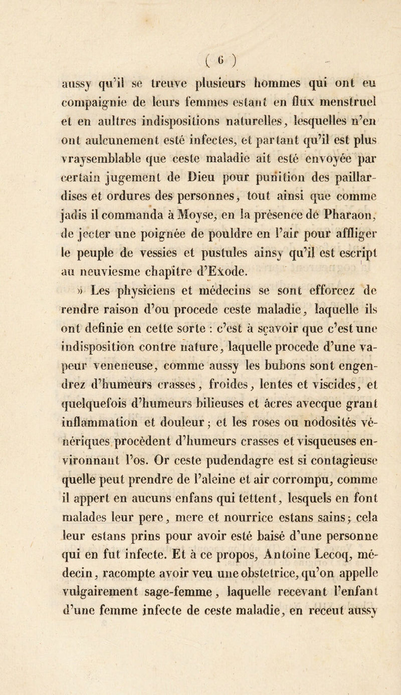 aussy qu’il se treuve plusieurs hommes qui ont eu compagnie de leurs femmes estant en flux menstruel et en aultres indispositions naturelles, lesquelles n’en ont aulcunement esté infectes, et partant qu’il est plus vraysemblable que ceste maladie ait esté envoyée par certain jugement de Dieu pour punition des paillar dises et ordures des personnes, tout ainsi que comme jadis il commanda àMoyse, en la présence dé Pharaon, de jecter une poignée de pouldre en l’air pour affliger le peuple de vessies et pustules ainsy qu’il est escript au neuviesme chapitre d’Ëxode. >> Les physiciens et médecins se sont efforcez de rendre raison d’ou procédé ceste maladie, laquelle ils ont definie en cette sorte : c’est à sçavoir que c’est une indisposition contre nature, laquelle procédé d’une va¬ peur veneneuse, comme aussy les bubons sont engen¬ drez d’humeurs crasses, froides, lentes et viscides, et quelquefois d’humeurs bilieuses et âcres avecque grant inflammation et douleur 5 et les roses ou nodosités vé- nériques procèdent d’humeurs crasses et visqueuses en¬ vironnant l’os. Or ceste pudendagre est si contagieuse quelle peut prendre de l’aleine et air corrompu, comme il appert en aucuns enfans qui tettent, lesquels en font malades leur pere, mere et nourrice estans sains y cela leur estans prins pour avoir esté baisé d’une personne qui en fut infecte. Et à ce propos, Antoine Lecoq, mé¬ decin, racompte avoir veu une obstetrice, qu’on appelle vulgairement sage-femme, laquelle recevant l’enfant d’une femme infecte de ceste maladie, en receut aussv