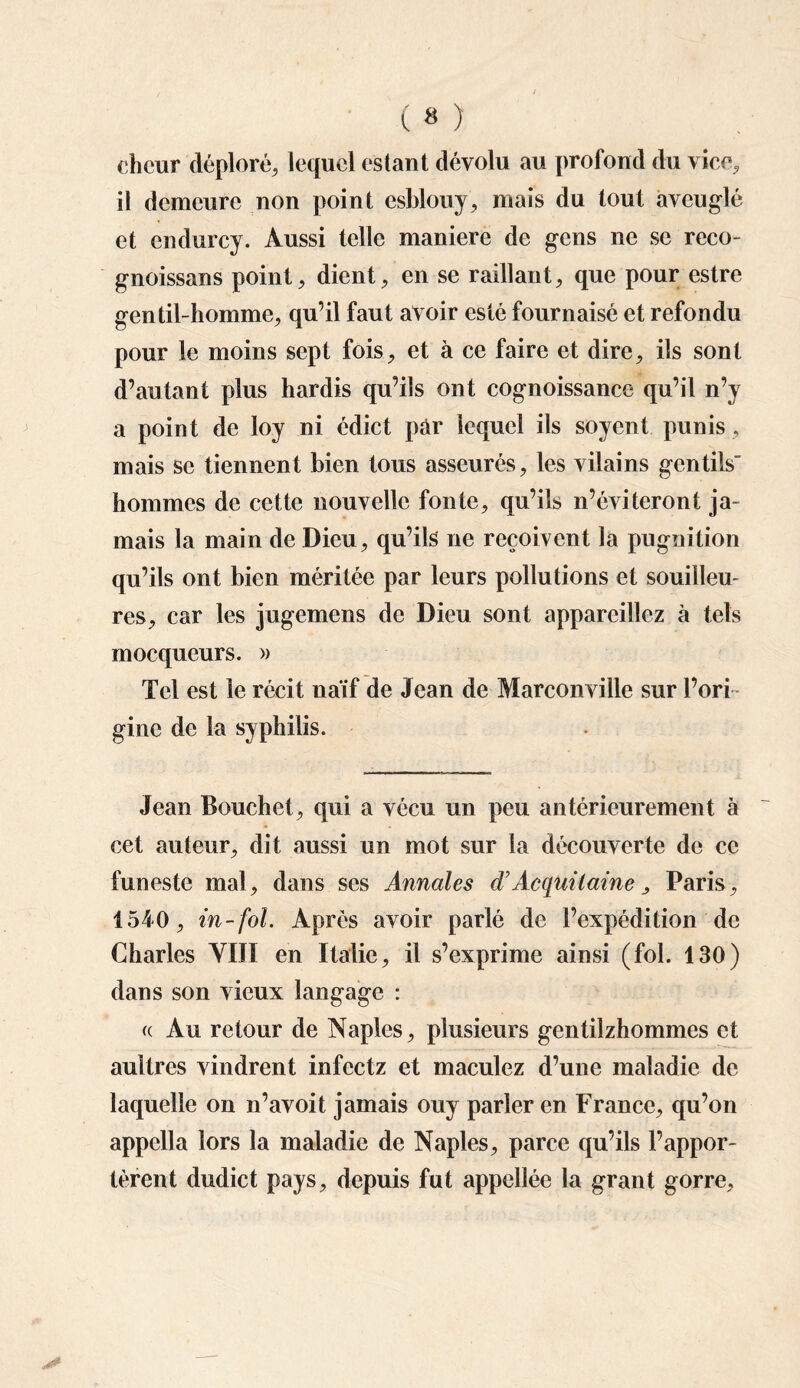ehcur déploré, lequel estant dévolu au profond du vice, il demeure non point esblouy, mais du tout aveuglé et endurcy. Aussi telle maniéré de gens ne se reco- gnoissans point, dient, en se raillant, que pour estre gentil-homme, qu’il faut avoir esté fournaisé et refondu pour le moins sept fois, et à ce faire et dire, ils sont d’autant plus hardis qu’ils ont cognoissance qu’il n’y a point de loy ni édict par lequel ils soyent punis, mais se tiennent bien tous asseurés, les vilains gentils' hommes de cette nouvelle fonte, qu’ils n’éviteront ja¬ mais la main de Dieu, qu’ils ne reçoivent la pugnition qu’ils ont bien méritée par leurs pollutions et souilleu- res, car les jugemens de Dieu sont appareillez à tels mocqueurs. » Tel est le récit naïf de Jean de Marconville sur l’ori ¬ gine de la syphilis. Jean Bouchet, qui a vécu un peu antérieurement à cet auteur, dit aussi un mot sur la découverte de ce funeste mal, dans ses Annales d'Acquilaine > Paris, 1540, in-fol. Après avoir parlé de l’expédition de Charles VIIÏ en Italie, il s’exprime ainsi (fol. 130) dans son vieux langage : « Au retour de Naples, plusieurs gentilzhommes et aultres vindrent infeetz et maculez d’une maladie de laquelle on n’avoit jamais ouy parler en France, qu’on appclla lors la maladie de Naples, parce qu’ils l’appor¬ tèrent dudict pays, depuis fut appellée la grant gorre.