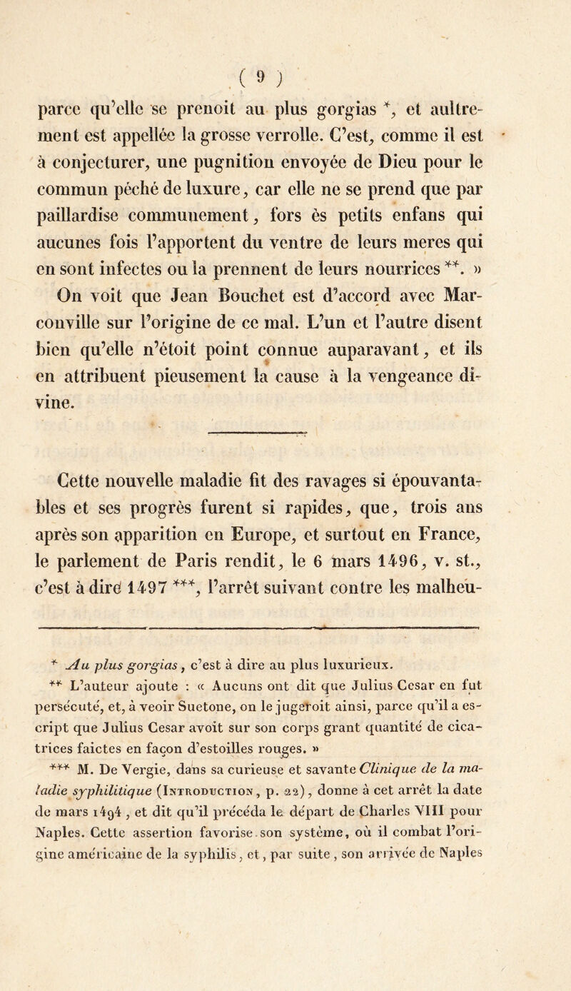 parce qu’elle se prenoit au plus gorgias *, et aultre- ment est appellée la grosse yerrolle. C’est, comme il est à conjecturer, une pugnition envoyée de Dieu pour le commun péché de luxure, car elle ne se prend que par paillardise communément, fors ès petits enfans qui aucunes fois l’apportent du ventre de leurs meres qui en sont infectes ou la prennent de leurs nourrices **. » On voit que Jean Bouchet est d’accord avec Mar- conville sur l’origine de ce mal. L’un et l’autre disent bien qu’elle n’étoit point connue auparavant, et ils en attribuent pieusement la cause à la vengeance di¬ vine. Cette nouvelle maladie fit des ravages si épouvanta¬ bles et ses progrès furent si rapides, que, trois ans après son apparition en Europe, et surtout en France, le parlement de Paris rendit, le 6 mars 1496, v. st., c’est à diré 1497 ***, l’arrêt suivant contre les malheu- * Au plus gorgias, c’est à dire au plus luxurieux. ** L’auteur ajoute : « Aucuns ont dit que Julius César en fut persécute, et, à veoir Suetone, on le jugetoit ainsi, parce qu’il a es- cript que Julius César avoit sur son corps grant quantité de cica¬ trices faictes en façon d’estoilles rouges. » *** M. De Vergie, dans sa curieuse et savante Clinique de la ma¬ ladie syphilitique (Introduction, p. .22), donne à cet arrêt la date de mars i4g4 , et dit qu’il précéda la départ de Charles VIII pour Naples. Cette assertion favorise son système, où il combat l’ori¬ gine américaine de la syphilis, et, par suite , son arrivée de Naples