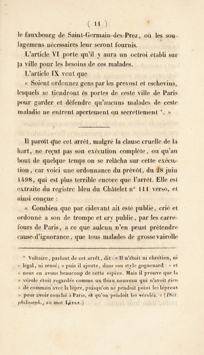 le faux bourg de Saint-Gcrmain-des-Prez, où les sou- îagemens nécessaires leur seront fournis. L’article VI porte qu’il y aura un octroi établi sur la ville pour les besoins de ces malades. L’article IX veut que « Soient ordonnez gens par les prevost et eschevins, lesquels se tiendront ès portes de ceste ville de Paris pour garder et défendre qu’aucuns malades de ceste maladie ne entrent apertement ou secrettement *. » 11 paroit que cet arrêt, malgré la clause cruelle de la b art, ne reçut pas son exécution complète, ou qu’au bout de quelque temps on se relâcha sur cette exécit- tion, car voici une ordonnance du prévôt, du 28 juin 1498, qui est plus terrible encore que l’arrêt. Elle est extraite du registre bleu du Châtelet n° 111 verso, et ainsi conçue : O <( Combien que par cidevant ait esté publié, crié et ordonné a son de trompe et cry public, par les carre¬ fours de Paris, a ce que aulcirn n’en peust prétendre cause d’ignorance, que tous malades de grosse vairolle * Voltaire, parlant de cet arrêt, dit : « Il n’étoit ni chrétien, ni » légal, ni sensé ; » puis il ajoute, dans son style goguenard : « et » nous en avons beaucoup de cette espèce. Mais il prouve que la » vérole étoit regardée comme un fléau nouveau qui n’avoit rien » de commun avec la lèpre, puisqu’on ne pendoit point les lépreux J> pour avoir couché à Paris, et qu’on pendoit les véroles. » {Dici philosopha au mot L^èpre.)