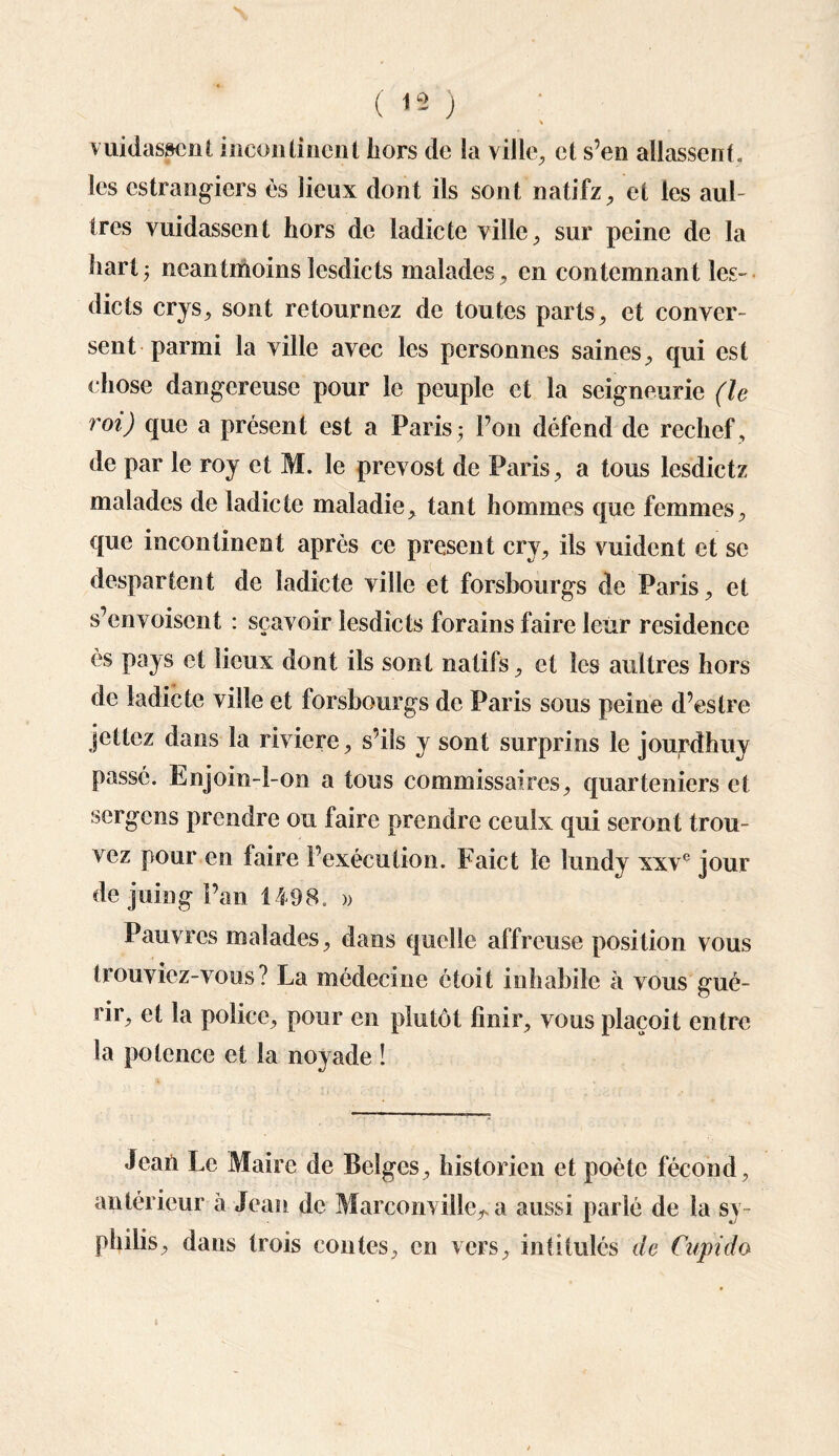 ( 13 ) vuidasscnt inconlincni hors de la ville, et s’en allassent, les estrangiers es lieux dont ils sont natifz, et les aul- ires vuidassent hors de ladicte ville, sur peine de la harlj ncan(moins lesdicts malades , en contemnant les- dicts crys, sont retournez de toutes parts, et conver¬ sent parmi la ville avec les personnes saines, qui est chose dangereuse pour le peuple et la seigneurie (le roi) que a présent est a Paris -, Pou défend de rechef, de par le roy et M. le prevost de Paris, a tous lesdietz malades de ladicte maladie, tant hommes que femmes, que incontinent après ce présent cry, ils vuident et se despartent de ladicte ville et forsbourgs de Paris, et s’envoisent : sçavoir lesdicts forains faire leur résidence es pays et lieux dont ils sont natifs, et les aultres hors de ladicte ville et forsbourgs de Paris sous peine d’estre jettez dans la riviere, s’ils y sont surprins le jourdhuy passé. Enjoin-l-on a tous commissaires, quarteniers et sergens prendre ou faire prendre ceulx qui seront trou¬ vez pour en faire l’exécution. Faict le lundy xxve jour de juin g l’an 1498. » Pauvres malades, dans quelle affreuse position vous trouviez-vous? La médecine étoit inhabile à vous gué¬ rir, et la police, pour en plutôt finir, vous plaçoit entre la potence et la noyade ! Jean Le Maire de Belges, historien et poète fécond, antérieur à Jean de Marconville^ a aussi parié de la sy¬ philis, dans trois contes, en vers, intitulés de Cupido