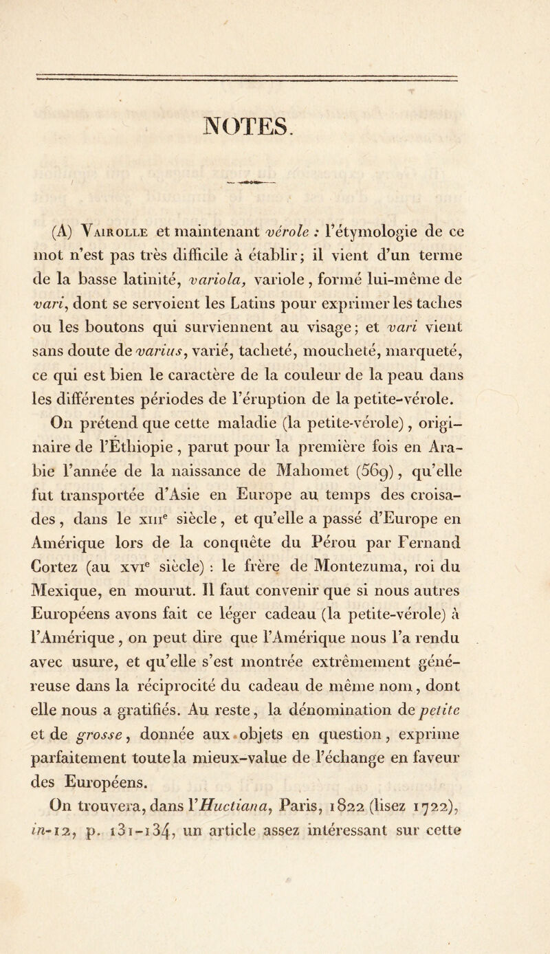 NOTES (A) Yairolle et maintenant vérole : l’étymologie de ce mot n’est pas très difficile à établir; il vient d’un terme de la basse latinité, variola, variole , formé lui-même de vari, dont se servoient les Latins pour exprimer les taclies ou les boutons qui surviennent au visage; et vari vient sans doute de varias, varié, tacbeté, moucheté, marqueté, ce qui est bien le caractère de la couleur de la peau dans les différentes périodes de l’éruption de la petite-vérole. On prétend que cette maladie (la petite-vérole), origi¬ naire de l’Ethiopie, parut pour la première fois en Ara¬ bie l’année de la naissance de Mahomet (569), qu’elle fut transportée d’Asie en Europe au temps des croisa¬ des , dans le xme siècle, et qu’elle a passé d’Europe en Amérique lors de la conquête du Pérou par Fernand Cortez (au xvie siècle) : le frère de Montezuma, roi du Mexique, en mourut. ïl faut convenir que si nous autres Européens avons fait ce léger cadeau (la petite-vérole) à l’Amérique , on peut dire que l’Amérique nous l’a rendu avec usure, et qu’elle s’est montrée extrêmement géné¬ reuse dans la réciprocité du cadeau de même nom, dont elle nous a gratifiés. Au reste, la dénomination de petite et de grosse, donnée aux objets en question, exprime parfaitement toute la mieux-value de l’échange en faveur des Européens. On trouvera, dans YHuctianay Paris, 1822 (lisez 1722), in-12, p. 131 — 134? un article assez intéressant sur cette