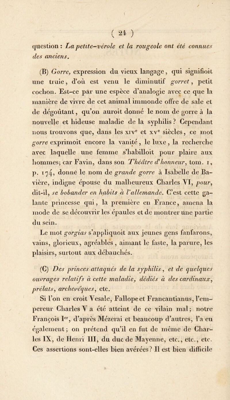 \ ( 24 ) question : La petite-vérole et la rougeole ont été connues des anciens. (B) Gorre, expression du vieux langage, qui signifioit une truie, d’où, est venu le diminutif gorret, petit cochon. Est-ce par une espèce d’analogie avec ce que la manière de vivre de cet animal immonde offre de sale et de dégoûtant, qu’on auroit donné le nom de gorre à la nouvelle et hideuse maladie de la syphilis ? Cependant nous trouvons que, dans les xive et xve siècles, ce mot gorre exprimoit encore la vanité, le luxe, la recherche avec laquelle une femme s’habilloit pour plaire aux hommes; car Favin, dans son Théâtre d'honneur, tom. i, p. i74, donné le nom de grande gorre à Isabelle de Ba¬ vière, indigne épouse du malheureux Charles YI, pour, dit-il, se bobander en habits à Vallemande. C’est cette ga¬ lante princesse qui, la première en France, amena la mode de se découvrir les épaules et de montrer une partie du sein. Le mot gorgias s’appliquoit aux jeunes gens fanfarons, vains, glorieux, agréables , aimant le faste, la parure, les plaisirs, surtout aux débauchés. (C) Des princes attaqués de la syphilis, et de quelques ouvrages relatifs à cette maladie, dédiés à des cardinaux, prélats, archevêques, etc. Si l’on en croit Yesale, Fallopeet Francantianus, l’em¬ pereur Charles Y a été atteint de ce vilain mal ; notre François Ier, d’après Mézerai et beaucoup d’autres, l’a eu également ; on prétend qu’il en fut de même de Char¬ les IX, de Henri III, du duc de Mayenne, etc., etc., etc. Ces assertions sont-elles bien avérées ? Il est bien difficile