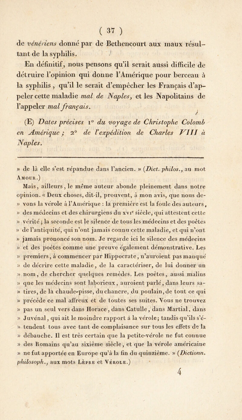 de vénériens donné par de Bethencourt aux maux résul¬ tant de la syphilis. ) En définitif , nous pensons qu’il serait aussi difficile de détruire l’opinion qui donne l’Amérique pour berceau à la syphilis , qu’il le serait d’empêcher les Français d’ap¬ peler cette maladie mal de Naples, et les Napolitains de l’appeler mal français. ) (E) Dates précises i ° du voyage de Christophe Colomb en Amérique ; 2° de Vexpédition de Charles J îII à Naples. y de là elle s’est re'pandue dans l’ancien. » (Dict. philos., au mot Amour.) Mais, ailleurs, le même auteur abonde pleinement dans notre opinion. « Deux choses, dit-il, prouvent, à mon avis, que nous de- » vons la vérole à l’Amérique : la première est la foule des auteurs # » des médecins et des chirurgiens du xvie siècle, qui attestent cette » vérité j la seconde est le silence de tous les médecins et des poètes y de l’antiquité, qui n’ont jamais connu cette maladie, et qui n’ont » jamais prononcé son nom. Je regarde ici le silence des médecins y et des poètes comme une preuve également démonstrative. Les y premiers, à commencer par Hippocrate, n’auroient pas manqué y de décrire cette maladie, de la caractériser, de lui donner un » nom, de chercher quelques remèdes. Les poètes, aussi malins y que les médecins sont laborieux, auroient parlé, dans leurs sa- » tires, de la chaude«-pisse, du chancre, du poulain, de tout ce qui » précède ce mal affreux et de toutes ses suites. Vous ne trouvez y pas un seul vers dans Horace, dans Catulle, dans Martial, dans y Juve'nal, qui ait le moindre rapport à la vérole; tandis qu’ils s’é- y tendent tous avec tant de complaisance sur tous les effets de la y débauche. Il est très certain que la petite-vérole ne fut connue y des Romains qu’au sixième siècle, et que la vérole américaine y ne fut apportée en Europe qu’à la fin du quinzième, y (Dictionn. philosophaux mots Lèpre et Vérole.) 4
