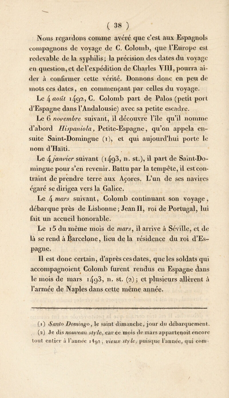 Nous regardons comme avéré que c’est aux Espagnols compagnons de voyage de C. Colomb, que l’Europe est redevable de la syphilis ; la précision des dates du voyage en question, et de l’expédition de Charles VIII, pourra ai¬ der à confirmer cette vérité. Donnons donc en peu de mots ces dates, en commençant par celles du voyage. Le 4 août 1492, C. Colomb part de Palos (petit port d’Espagne dans l’Andalousie) avec sa petite escadre. Le 6 novembre suivant, il découvre l’île qu’il nomme d’abord Hispaniola, Petite-Espagne, qu’011 appela en¬ suite Saint-Domingue (1), et qui aujourd’hui porte le nom d’Haïti. Le 4,janvier suivant ( 149^5 11 • st-)> Ü Part de Saint-Do¬ mingue pour s’en revenir. Battu par la tempête, il estcon- » traint de prendre terre aux Açores. L’un de ses navires égaré se dirigea vers la Galice. Le 4 mars suivant, Colomb continuant son voyage , débarque près de Lisbonne ; Jean II, roi de Portugal, lui fait un accueil honorable. Le i5 du même mois de mars, il arrive à Séville, et de là se rend à Barcelone, heu de la résidence du roi d’Es¬ pagne. Il est donc certain, d’après ces dates, que les soldats qui accompagnoient Colomb furent rendus en Espagne dans le mois de mars 1493, n. st. (2) ; et plusieurs allèrent à l’armée de Naples dans cette même année. (1) Sanlo Domingo, le saint dimanche, jour du debarquement. (2) Je dis nouveau style, car ce mois de mars appartenoit encore tout entier à l’année 1492, vieux style, puisque l’année, qui com