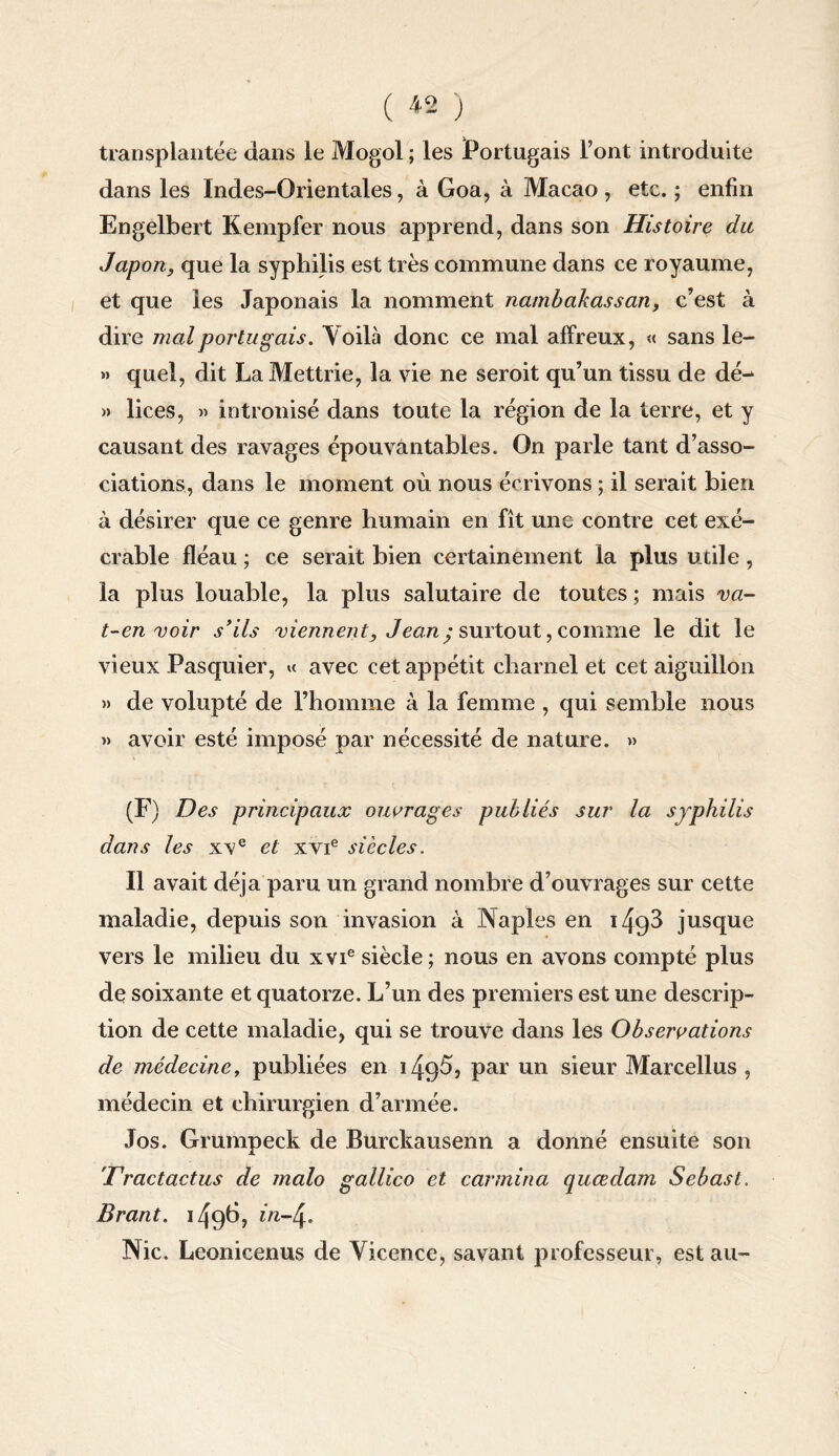 ( ^2 ) transplantée dans le Mogol ; les Portugais l’ont introduite dans les Indes-Orientales, à Goa, à Macao, etc. ; enfin Engelbert Kempfer nous apprend, dans son Histoire dit Japon, que la syphilis est très commune dans ce royaume, et que les Japonais la nomment nambakassan, c’est à dire mal portugais. Voilà donc ce mal affreux, « sans le- » quel, dit La Mettrie, la vie ne seroit qu’un tissu de dé- » lices, » intronisé dans toute la région de la terre, et y causant des ravages épouvantables. On parle tant d’asso¬ ciations, dans le moment où nous écrivons ; il serait bien à désirer que ce genre humain en fît une contre cet exé¬ crable fléau ; ce serait bien certainement la plus utile , la plus louable, la plus salutaire de toutes ; mais va- t-en voir s'ils viennent, Jean; surtout, comme le dit le vieux Pasquier, « avec cet appétit charnel et cet aiguillon )> de volupté de l’homme à la femme , qui semble nous » avoir esté imposé par nécessité de nature. » (F) Des principaux ouvrages publiés sur la syphilis dans les xve et xvie siècles. Il avait déjà paru un grand nombre d’ouvrages sur cette maladie, depuis son invasion à Naples en 149^ jusque vers le milieu du xvie siècle; nous en avons compté plus de soixante et quatorze. L’un des premiers est une descrip¬ tion de cette maladie, qui se trouve dans les Observations de médeciney publiées en i/fQÙ, pur un sieur Marcellus , médecin et chirurgien d’armée. Jos. Grumpeck de Burckausenn a donné ensuite son 'Dractactus de malo gallico et carmina quœdam Sebast. Brant. 1496? Nie. Leonicenus de Vicence, savant professeur, est au-