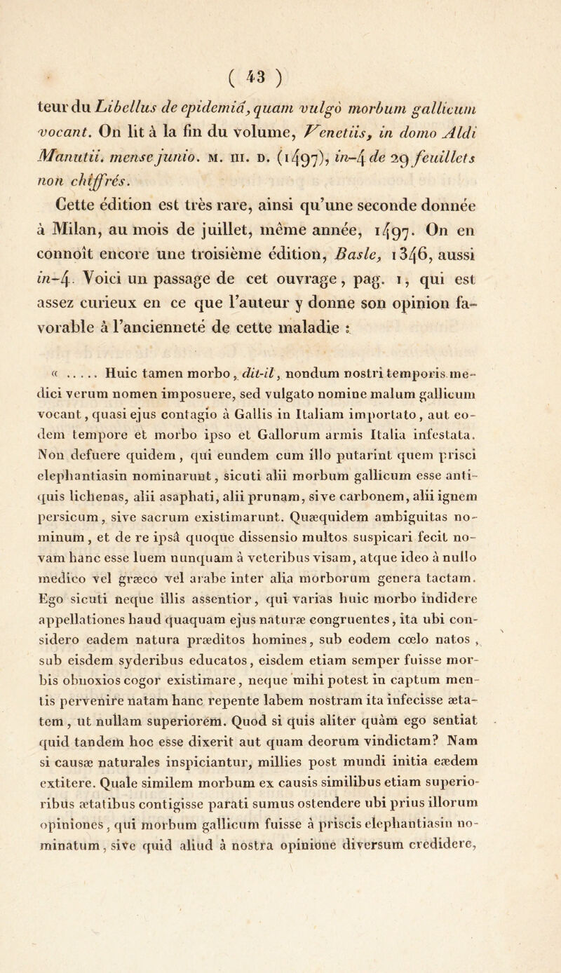 ( « ) teurdu Libellus de cpidemid, quant vulgo morbum gallicum vocant. On lit à la fin du volume, J^cnetiis, in domo Aldi Manutii. mensejunio. m. iii. d. 0497)? ^n~l\ de 29 feuillets non chiffrés. Cette édition est très rare, ainsi qu’une seconde donnée à Milan, au mois de juillet, même année, 1497* en connoît encore une troisième édition, Basic, 1346, aussi in-4- Voici un passage de cet ouvrage, pag. i, qui est assez curieux en ce que l’auteur y donne son opinion fa¬ vorable à l’ancienneté de cette maladie ; « .Huic tamen morbo, dit-il, nondum nostri temporis me- dici verum nomen imposuere, sed vulgato nomine malum gallicum vocant, quasiejus contagio à Gallis in Italiam importato, aut eo- dem tempore et morbo ipso et Gallorum armis Italia infestata. Non defuere quidem, qui eundem cum illo putarint quem prise! elephantiasin nominarunt, sicuti alii morbum gallicum esse anti- quis liebenas, alii asapbati, alii prunam, sive carbonem, alii ignem persicum, sive sacrum existimarunt. Quæquidem ambiguitas no- minum, et de re ipsâ quoque dissensio multos suspicari fecit no- vam banc esse luem nunquam à veteribus visam, atque ideo à nullo medico vel græco vel arabe inter alia morborum généra tactam. Ego sicuti neque illis assentior, qui varias huic morbo indidere appellationes baud quaquam ejus naturæ congruentes, ita ubi con- sidero eadem natura præditos hommes, sub eodem cœlo natos , sub eisdem syderibus educatos, eisdem etiam semper fuisse rnor- bis obnoxios cogor existimare, neque mihipotest in captum men¬ tis pervenire natam banc repente labem nostram ita infecisse æta- tem, ut nullam superiorém. Quod si quis aliter quàm ego sentiat quid tandem hoc esse dixerit aut quam deorum vindictam? Nam si causæ naturales inspiciantur, millies post mundi initia eædem extitere. Quale similem morbum ex causis similibus etiam superio- ribus ætatibus contigisse parati sumus ostendere ubi prius illorum opiniones, qui morbum gallicum fuisse à priscis elephantiasin no- minatum, sive quid aliud à nostra opinione diversum credidere,
