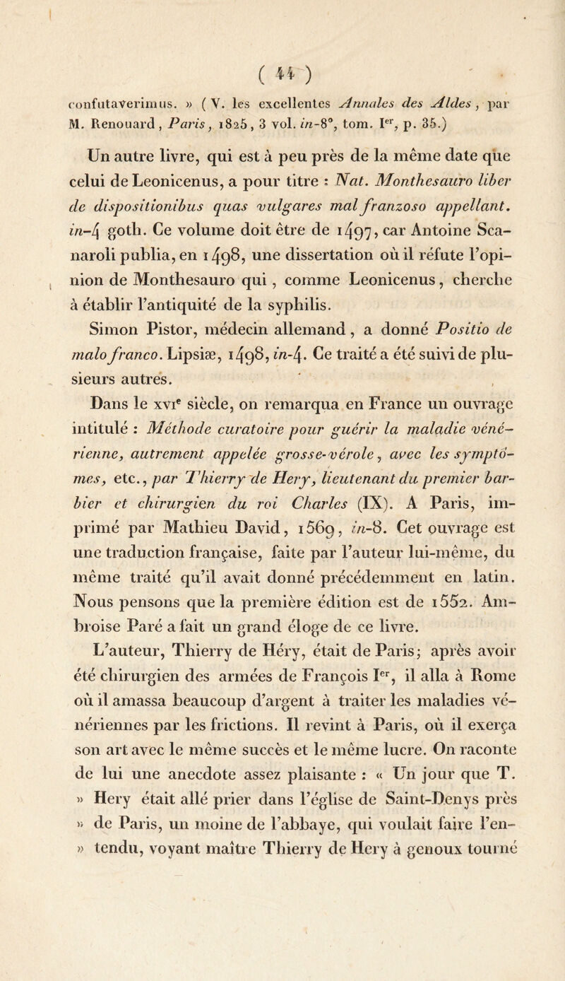 ( H ) ' ■ confutaverimus. » (Y. les excellentes Annales des Aides, par M. Renouard , Paris, 1825, 3 vol. in-8°, tom. Ier, p. 35.) Un autre livre, qui est à peu près de la même date que celui de Leonicenus, a pour titre : Nat. Monthesauro liber de dispositionibus quas vulgares mal franzoso appellant. in-4 goth. Ce volume doit être de 1497 ? car Antoine Sca- naroli publia, en 1498, une dissertation où il réfute Fopi- nion de Monthesauro qui, comme Leonicenus, cherche à établir l’antiquité de la syphilis. Simon Pistor, médecin allemand, a donné Posido de malo franco. Lipsiæ, 1498, in-4. Ce traité a été suivi de plu¬ sieurs autres. Dans le xvie siècle, on remarqua en France un ouvrage intitulé : Méthode curatoire pour guérir la maladie véné¬ rienne, autrement appelée grosse-vérole, avec les symptô¬ mes, etc., par Thierry'de Hery, lieutenant du premier bar¬ bier et chirurgien du roi Charles (IX). A Paris, im¬ primé par Mathieu David, 1569, in-S. Cet ouvrage est une traduction française, faite par Fauteur lui-même, du même traité qu’il avait donné précédemment en latin. Nous pensons que la première édition est de i552. Am¬ broise Paré a fait un grand éloge de ce livre. L’auteur, Thierry de Héry, était de Paris ; après avoir été chirurgien des armées de François Ier, il alla à Rome où il amassa beaucoup d’argent à traiter les maladies vé¬ nériennes par les frictions. Il revint à Paris, où il exerça son art avec le même succès et le même lucre. On raconte de lui une anecdote assez plaisante : « Un jour que T. » Hery était allé prier dans l’église de Saint-Denys près » de Paris, un moine de l’abbaye, qui voulait faire l’en- » tendu, voyant maître Thierry de Hery à genoux tourné