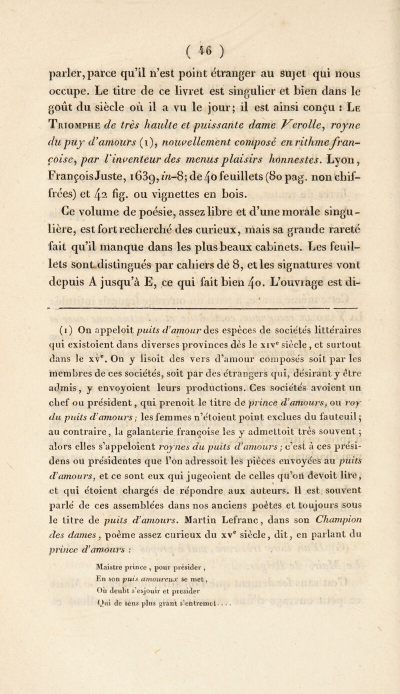 ( *6 ) parler, parce qu’il n’est point étranger au sujet qui nous occupe. Le titre de ce livret est singulier et bien dans le goût du siècle où il a vu le jour; il est ainsi conçu : Le Triomphe de très haulte et puissante dame J^erolle, royne dupuy d’amours (i), nouvellement composé enrithmefran¬ çaise, par l'inventeur des menus plaisirs honnestes. Lyon, François Juste, i63g, m-8; de /[o feuillets (80 pag. non chif¬ frées) et 42 fîg. ou vignettes en bois. Ce volume de poésie, assez libre et d’une morale singu¬ lière, est fort recherché des curieux, mais sa grande rareté fait qu’il manque dans les plus beaux cabinets. Les feuil¬ lets sont distingués par cahiers de 8, et les signatures vont depuis A jusqu’à E, ce qui fait bien f\o. L’ouvrage est di- (1) On appeloit puits d’amour des espèces de sociétés litte'raires qui existaient dans diverses provinces dès le xive siècle , et surtout dans le xve. On y lisoit des vers d’amour composés soit par les membres de ces sociétés, soit par des étrangers qui, désirant y être admis, y envoyoicnt leurs productions. Ces sociétés avoient un chef ou président, qui prenoit le titre de prince d’amours, ou roy' du puits d’amours ; les femmes n’étoient point exclues du fauteuil ; au contraire, la galanterie françoise les y admettoit très souvent ; alors elles s’appeloient roy nés du puits d’amours ; c’est à ces prési- dens ou présidentes que l’on adressoit les pièces envoyées au puits d’amours, et ce sont eux qui jugeoient de celles qu’ori deVoit lire, « et qui étoient chargés de répondre aux auteurs. Il est souvent parlé de ces assemblées dans nos anciens poètes et toujours sous le titre de puits d’amours. Martin Lefranc, dans son Champion des dames, poème assez curieux du xve siècle, dit, en parlant du prince d’amours : Maistre prince , pour présider , En son -puis amoureux se met, Où deubt s’esjouir et présider Qui de sens plus gtant s’entremet - ...