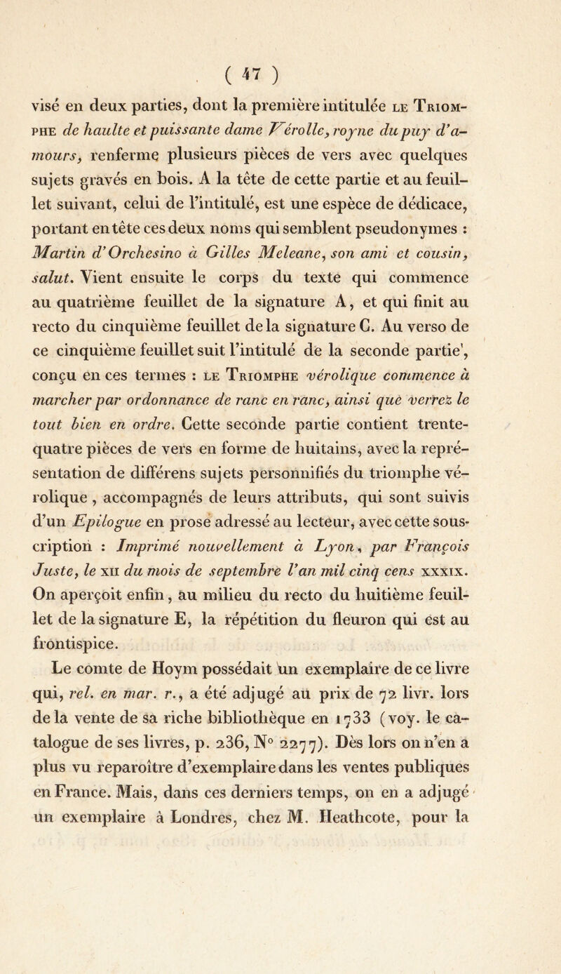 ( « ) visé en deux parties, dont la première intitulée le Triom¬ phe de haulte et puissante dame E érollc, royne dupuy d'a¬ mours, renferme plusieurs pièces de vers avec quelques sujets gravés en bois. A la tête de cette partie et au feuil¬ let suivant, celui de l’intitulé, est une espèce de dédicace, portant entête ces deux noms qui semblent pseudonymes : Martin d’Orchesino à Gilles Meleane, son ami et cousin, salut. Vient ensuite le corps du texte qui commence au quatrième feuillet de la signature A, et qui finit au recto du cinquième feuillet delà signature G. Au verso de ce cinquième feuillet suit l’intitulé de la seconde partie', conçu en ces termes : le Triomphe vérolique commence à marcher par ordonnance de ranc en ranc, ainsi que verrez le tout bien en ordre. Cette seconde partie contient trente- quatre pièces de vers en forme de huitains, avec la repré¬ sentation de différens sujets personnifiés du triomphe vé¬ rolique , accompagnés de leurs attributs, qui sont suivis d’un Epilogue en prose adressé au lecteur, avec cette sous¬ cription : Imprimé nouvellement à Lyon, par François Juste, le xn du mois de septembre l'an mil cinq cens xxxix. On aperçoit enfin, au milieu du recto du huitième feuil¬ let de la signature E, la répétition du fleuron qui est au frontispice. Le comte de Hoym possédait un exemplaire de ce livre qui, rel. en mar. r., a été adjugé au prix de 72 livr. lors delà vente de sa riche bibliothèque en 1733 (voy. le ca¬ talogue de ses livres, p. 236, N° 2277). Dès lors on n’en a plus vu reparoître d’exemplaire dans les ventes publiques en France. Mais, dans ces derniers temps, on en a adjugé un exemplaire à Londres, chez M. Heathcote, pour la