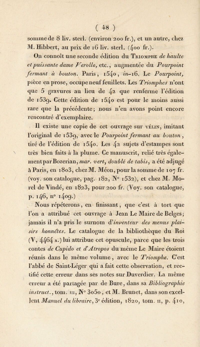 somme de 8 liv. sterl. (environ 200 fr.), et un autre, cliez M. Hibbert, au prix de 16 liv. sterl. (4oo fr.). On connoît une seconde édition du Triomphe de haulte et puissante dame Ver elle, etc., augmentée du Pourpoint fermant à bouton. Paris, i54o, m-16. Le Pourpoint, pièce en prose, occupe neuf feuillets. Les Triomphes n’ont que 5 gravures au lieu de 42 que renferme l’édition de i53g. Cette édition de i54o est pour le moins aussi rare que la précédente; nous n’en avons point encore rencontré d’exemplaire. Il existe une copie de cet ouvrage sur vélin, imitant l’original de i53g, avec le Pourpoint fermant au bouton, tiré de l’édition de i54o. Les 42 sujets d’estampes sont très bien faits à la plume. Ce manuscrit, relié très égale¬ ment parBozerian, mar. vert, doublé de tabis, a été adjugé à Paris, en i8o3, chezM. Méon, pour la somme de 107 fr. (voy. son catalogue, pag. 182, N° i532), et chez M. Mo¬ rel de Yindé, en 1823, pour 200 fr. (Voy. son catalogue, p. 146, n° i4°9-) Nous répéterons, en finissant, que c’est à tort que l’on a attribué cet ouvrage à Jean Le Maire de Belges; jamais il n’a pris le surnom & inventeur des menus plai¬ sirs honnêtes. Le catalogue de la bibliothèque du Roi (V, 4464 a.) lui attribue cet opuscule, parce que les trois contes de Cupido et d! A trop os du même Le Maire étoient réunis dans le même volume, avec le Triomphe. C’est l’abbé de Saint-Léger qui a fait cette observation, et rec¬ tifié cette erreur dans ses notes sur Duverdier. La même erreur a été partagée par de Bure, dans sa Bibliographie instruct., tom. m, N° 3o5o, et M. Brunet, dans son excel¬ lent Mtmwe/ du libraire, 3e édition, 1820, tom. 11, p. 4I0>