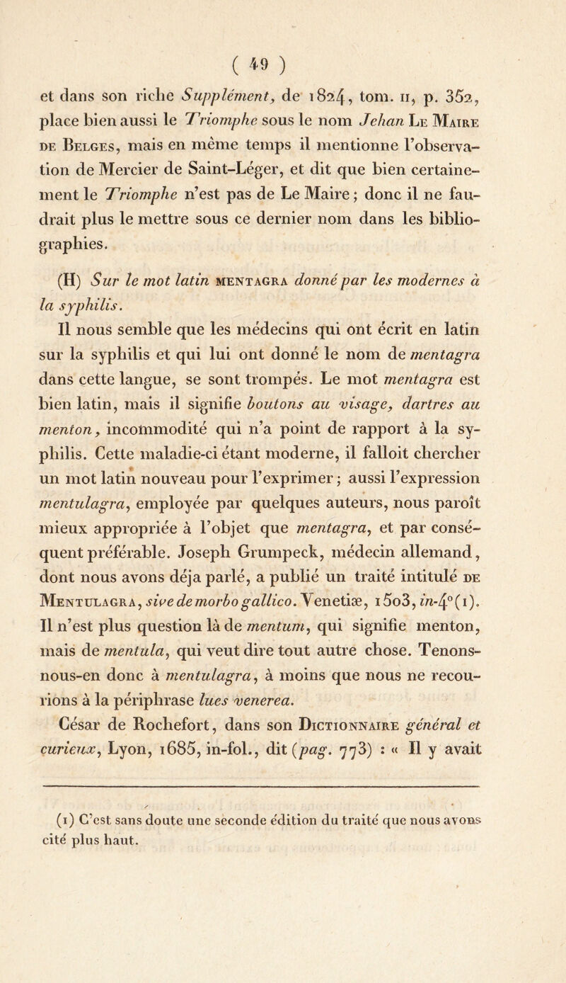 et dans son riche Supplément, de 1824, tom. 11, p. 35s, place bien aussi le Triomphe sous le nom Jehan Le Maire de Belges, mais en même temps il mentionne l’observa¬ tion de Mercier de Saint-Léger, et dit que bien certaine¬ ment le Triomphe n’est pas de Le Maire ; donc il ne fau¬ drait plus le mettre sous ce dernier nom dans les biblio¬ graphies. (H) Sur te mot latin mentagra donné par les modernes à la syphilis. Il nous semble que les médecins qui ont écrit en latin sur la syphilis et qui lui ont donné le nom de mentagra dans cette langue, se sont trompés. Le mot mentagra est bien latin, mais il signifie boutons au visage, dartres au menton, incommodité qui n’a point de rapport à la sy¬ philis. Cette maladie-ci étant moderne, il falloit chercher f! un mot latin nouveau pour l’exprimer ; aussi l’expression mentulagra, employée par quelques auteurs, nous paroît mieux appropriée à l’objet que mentagra, et par consé¬ quent préférable. Joseph Grumpeck, médecin allemand, dont nous avons déjà parlé, a publié un traité intitulé de Mentulagra, sivedemorbogallico. Yenetiæ, i5o3, m-4°(i). Il n’est plus question là de mentum, qui signifie menton, mais de mentula, qui veut dire tout autre chose. Tenons- nous-en donc à mentulagra, à moins que nous ne recou¬ rions à la périphrase lues venerea. César de Rochefort, dans son Dictionnaire général et curieux, Lyon, i685, in-fol., dit (pag. 773) : « Il y avait (1) C'est sans doute une seconde e'dition du traite' que nous avons cite' plus haut.