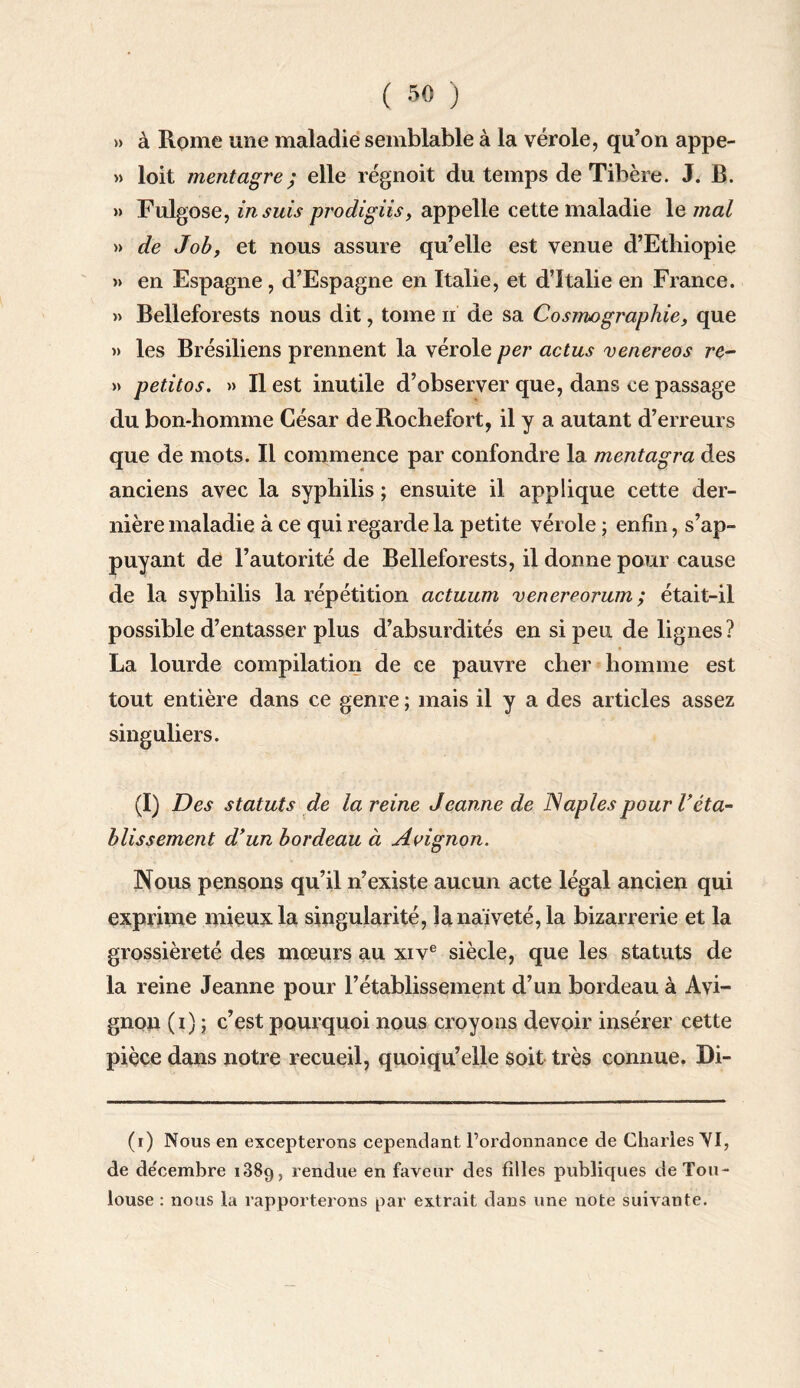 » à Rome une maladie semblable à la vérole, qu’on appe- » loit mentagre; elle régnoit du temps de Tibère. J. B. » Fulgose, in suis prodigiis, appelle cette maladie le mal » de Job, et nous assure qu’elle est venue d’Ethiopie » en Espagne, d’Espagne en Italie, et d’Italie en France. » Belleforests nous dit, tome n de sa Cosmographie, que » les Brésiliens prennent la vérole per actus venereos re- » petitos. » Il est inutile d’observer que, dans ce passage du bon-homme César deRochefort, il y a autant d’erreurs que de mots. Il commence par confondre la mentagra des anciens avec la syphilis ; ensuite il applique cette der¬ nière maladie à ce qui regarde la petite vérole ; enfin, s’ap¬ puyant de l’autorité de Belleforests, il donne pour cause de la syphilis la répétition actuum venereorum ; était-il possible d’entasser plus d’absurdités en si peu de lignes? La lourde compilation de ce pauvre cher homme est tout entière dans ce genre ; mais il y a des articles assez singuliers. (I) Des statuts de la reine Jeanne de Naples pour Véta¬ blissement d’un bordeau à Avignon. Nous pensons qu’il n’existe aucun acte légal ancien qui exprime mieux la singularité, la naïveté, la bizarrerie et la grossièreté des mœurs au xive siècle, que les statuts de la reine Jeanne pour l’établissement d’un bordeau à Avi¬ gnon (1)5 c’est pourquoi nous croyons devoir insérer cette pièce dans notre recueil, quoiqu’elle soit très connue. Di- (1) Nous en excepterons cependant l’ordonnance de Charles VI, de de'cembre 1889, rendue en faveur des filles publiques de Tou¬ louse : nous la rapporterons par extrait dans une note suivante.