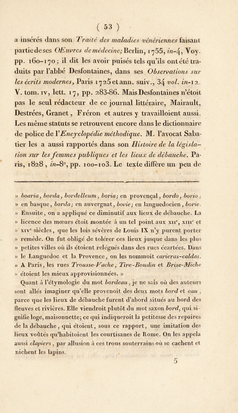 a insérés dans son Iraité des maladies vénériennes faisant partie de ses OEuvrcs de médecine; Berlin, i^55, in-/j, Voy. pp. 160-170 ; il dit les avoir puisés tels qu’ils ont été tra¬ duits par l’abbé Desfontaines, dans ses Observations sur les écrits modernes y Paris i725etann. suiv., 34 vol. in-12. V. tom. iv, lett. 17, pp. 283-86. Mais Desfontaines 11’étoit pas le seul rédacteur de ce journal littéraire, Mairault, Destrées, Granet, Fréron et autres y travailloient aussi. Les même statuts se retrouvent encore dans le dictionnaire de police de Y Encyclopédie méthodique. M. l’avocat Saba¬ tier les a aussi rapportés dans son Histoire de la législa¬ tion sur les femmes publiques et les lieux de débauche. Pa¬ ris, 1828 , m-8°, pp. ioo-io3. Le texte diffère un peu de » boaria, borda, bordelleum, boria; en provençal, bordo, borio ; » en basque, borda; en auvergnat, bovie; en languedocien, borie, » Ensuite, on a applique' ce diminutif aux lieux de débauché. La » licence des mœurs e'toit monte'e à un tel point aux xne, xmc et » xive siècles, que les lois sévères de Louis IX n’y purent porter » remède. On fut obligé de tolérer ces lieux jusque dans les plus » petites villes où ils étoient relégués dans des rues écartées. Dans » le Languedoc et la Provence, on les nommoit carieras-caldas. » A Paris, les rues Trousse-Vache, Tire-Boudin et Brise-Miche » étoient les mieux approvisionnées. » Quant à l’étymologie du mot bordeau, je ne sais où des auteurs sont allés imaginer qu’elle provenoit des deux mots bord et eau , parce que les lieux de débauche furent d’abord situés au bord des fleuves et rivières. Elle viendroit plutôt du mot saxon bord, qui si¬ gnifie loge, maisonnette; ce qui indiqueroit la petitesse des repaires de la débauche, qui étoient, sous ce rapport, une imitation des lieux voûtés qu’habitoient les courtisanes de Rome. On les appela aussi clapiers, par allusion à ces trous souterrains où se cachent et nichent les lapins.