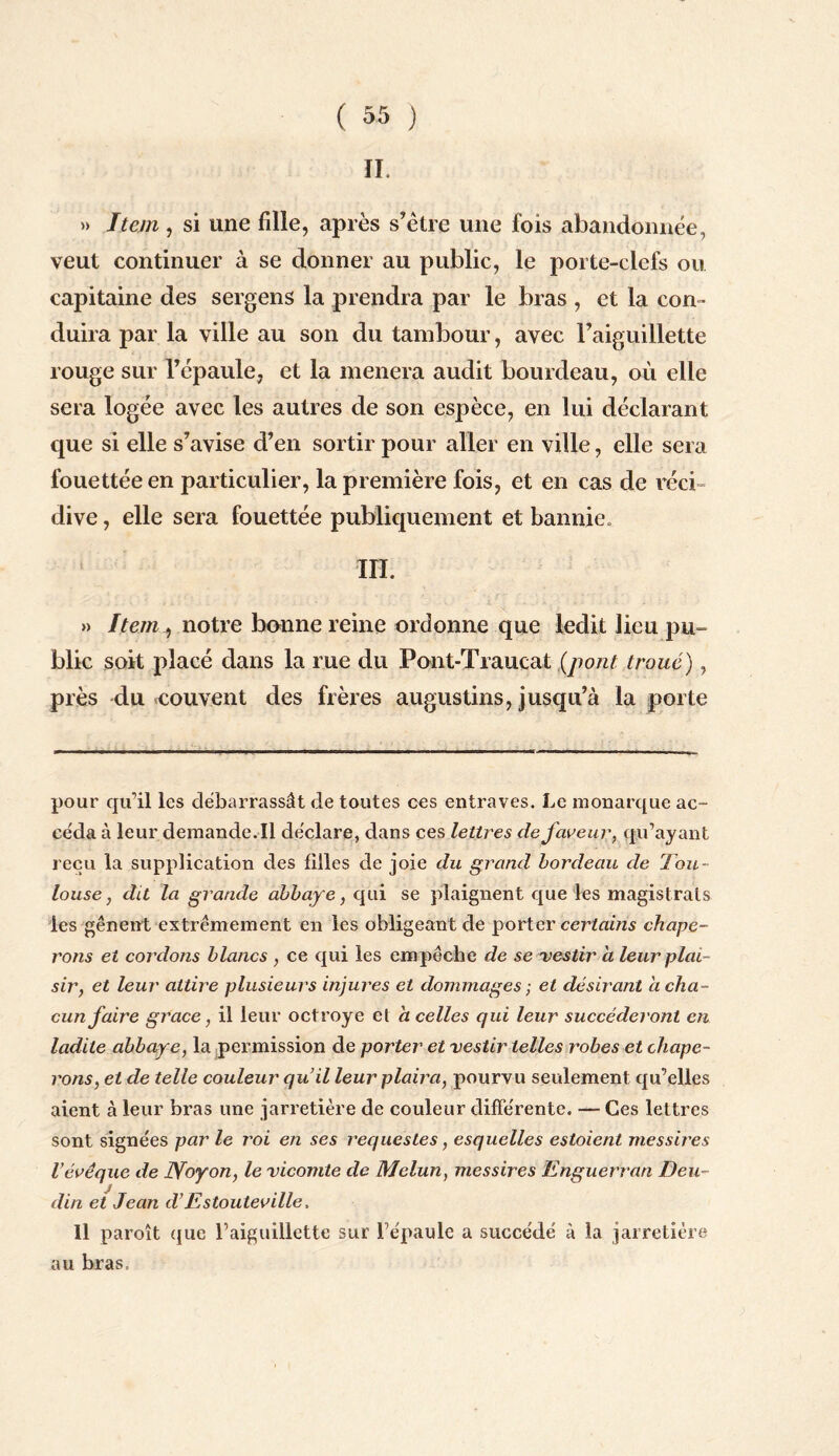 IL » Item , si une fille, après s’étre une fois abandonnée, veut continuer à se donner au public, le porte-clefs ou capitaine des sergens la prendra par le bras , et la con ¬ duira par la ville au son du tambour, avec l’aiguillette rouge sur l’épaule, et la mènera audit bourdeau, où elle sera logée avec les autres de son espèce, en lui déclarant que si elle s’avise d’en sortir pour aller en ville, elle sera fouettée en particulier, la première fois, et en cas de réci dive, elle sera fouettée publiquement et bannie. ÏH. » Item, notre banne reine ordonne que ledit lieu pu¬ blic soit placé dans la me du Pont-Traucat (pont troué), près du couvent des frères augustins, jusqu’à la porte pour qu’il les débarrassât de toutes ces entraves. Le monarque ac¬ céda à leur demande.il déclare, dans ces lettres de faveur, qu’ayant reçu la supplication des filles de joie du grand bordeau de Tou¬ louse , dit la grande abbaye, qui se plaignent que les magistrats les gênent extrêmement en les obligeant de porter certains chape¬ rons et cordons blancs , ce qui les empêche de se vestir a leur plai¬ sir y et leur attire plusieurs injures et dommages ■ et désirant a cha¬ cun faire grâce, il leur octroyé et h celles qui leur succéderont en ladite abbaye, la permission de porter et vestir telles robes et chape¬ rons, et de telle couleur qu’il leur piaula, pourvu seulement qu’elles aient à leur bras une jarretière de couleur différente. — Ces lettres sont signées par le roi en ses requesles, esquelles estaient messii'es l’évêque de JVoyon, le vicomte de Melun, messires Enguerran Deu- clin ei Jean d’Estouteville, 11 paroît que l’aiguillette sur l’épaule a succédé à la jarretière au bras.