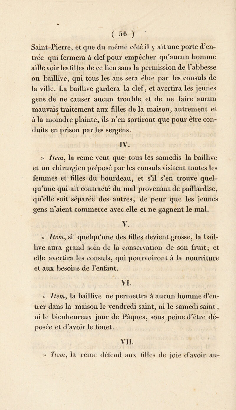 Saint-Pierre, et que du même côté il y ait une porte d’en¬ trée qui fermera à clef pour empêcher qu’aucun homme aille voir les fdles de ce lieu sans la permission de l’abbesse ou baillive, qui tous les ans sera élue par les consuls de la ville. La baillive gardera la clef, et avertira les jeunes gens de ne causer aucun trouble et de ne faire aucun mauvais traitement aux filles de la maison; autrement et * à la moindre plainte, ils n’en sortiront que pour être con¬ duits en prison par les sergens. IV. » Item, la reine veut que- tous les samedis la baillive et un chirurgien préposé par les consuls visitent toutes les femmes et filles du bourdeau, et s’il s’en trouve quel¬ qu’une qui ait contracté du mal provenant de paillardise, qu’elle soit séparée des autres, de peur que les jeunes gens n’aient commerce avec elle et ne gagnent le mal. V. » Item, si quelqu’une des filles devient grosse, la bail¬ live aura grand soin de la conservation de son fruit ; et elle avertira les consuls, qui pourvoiront à la nourriture et aux besoins de l’enfant. VL » Item, la baillive ne permettra à aucun homme d’en¬ trer dans la maison le vendredi saint, ni le samedi saint, ni le bienheureux jour de Pâques, sous peine d’être dé¬ posée et d’avoir le fouet. VIL V . *. J ,• »* ‘hem, la reine défend aux filles de joie d’avoir au™