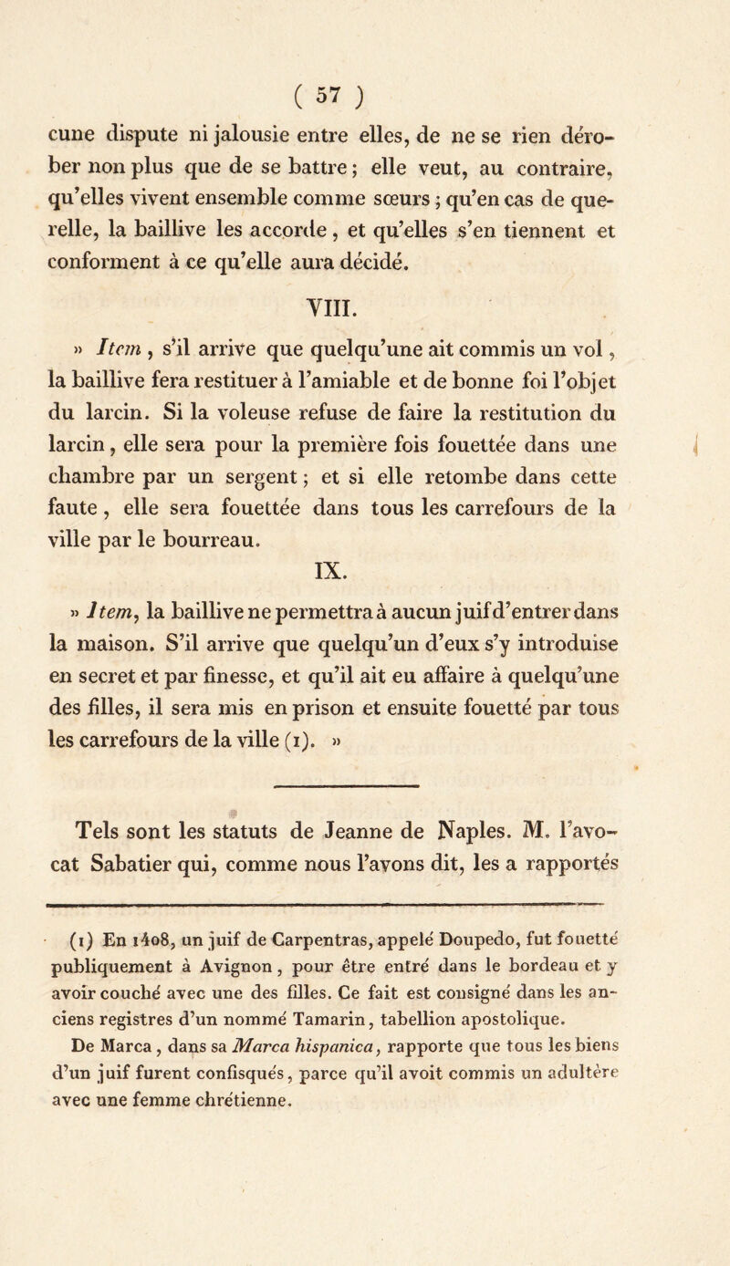 cune dispute ni jalousie entre elles, de ne se rien déro¬ ber non plus que de se battre ; elle veut, au contraire, qu’elles vivent ensemble comme sœurs ; qu’en cas de que¬ relle, la baillive les accorde, et qu’elles s’en tiennent et conforment à ce qu’elle aura décidé. VIII. » Item , s’il arrive que quelqu’une ait commis un vol, la baillive fera restituer à l’amiable et de bonne foi l’objet du larcin. Si la voleuse refuse de faire la restitution du larcin, elle sera pour la première fois fouettée dans une chambre par un sergent ; et si elle retombe dans cette faute , elle sera fouettée dans tous les carrefours de la ville par le bourreau. IX. » Item, la baillive ne permettra à aucun juif d’entrer dans la maison. S’il arrive que quelqu’un d’eux s’y introduise en secret et par finesse, et qu’il ait eu affaire à quelqu’une des filles, il sera mis en prison et ensuite fouetté par tous les carrefours de la ville (i). » Tels sont les statuts de Jeanne de Naples. M. l’avo¬ cat Sabatier qui, comme nous l’avons dit, les a rapportés (i) En i4o8, un juif de Carpentras, appelé' Doupedo, fut fouette' publiquement à Avignon, pour être entre' dans le bordeau et y avoir couché avec une des filles. Ce fait est consigné dans les an¬ ciens registres d’un nommé Tamarin, tabellion apostolique. De Marca, dans sa Marca hispanica, rapporte que tous les biens d’un juif furent confisqués, parce qu’il avoit commis un adultère avec une femme chrétienne.