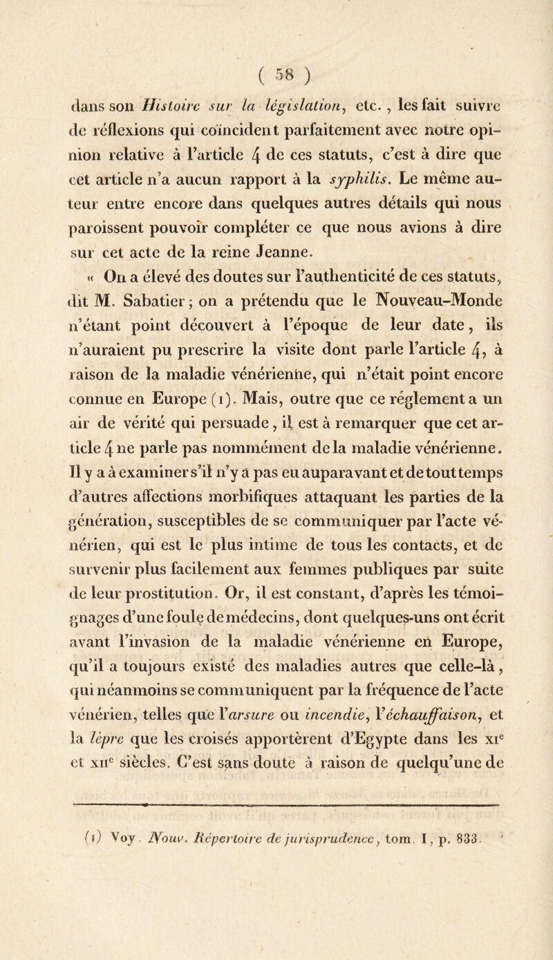 dans son Histoire sur la législation, etc., les fait suivre de réflexions qui coïncident parfaitement avec notre opi¬ nion relative à l’article 4 de ces statuts, c’est à dire que cet article n’a aucun rapport à la syphilis. Le même au¬ teur entre encore dans quelques autres détails qui nous paroissent pouvoir compléter ce que nous avions à dire sur cet acte de la reine Jeanne. « On a élevé des doutes sur l’authenticité de ces statuts, dit M. Sabatier ; on a prétendu que le Nouveau-Monde n’étant point découvert à l’époque de leur date, ils n’auraient pu prescrire la visite dont parle l’article 4> à raison de la maladie vénérienne, qui n’était point encore connue en Europe (i). Mais, outre que ce réglementa un air de vérité qui persuade , il est à remarquer que cet ar¬ ticle 4 ne parle pas nommément delà maladie vénérienne. Il y a à examiner s’il n’y a pas eu auparavant et de tout temps d’autres affections morbifiques attaquant les parties de la génération, susceptibles de se communiquer par l’acte vé¬ nérien, qui est le plus intime de tous les contacts, et de survenir plus facilement aux femmes publiques par suite de leur prostitution. Or, il est constant, d’après les témoi¬ gnages d’une foule de médecins, dont quelques-uns ont écrit avant l’invasion de la maladie vénérienne en Europe, qu’il a toujours existé des maladies autres que celle-là, qui néanmoins se communiquent par la fréquence de l’acte vénérien, telles que Yarsure ou incendie, l’échauffais on, et la lèpre que les croisés apportèrent d’Egypte dans les xie et xnc siècles. C’est sans doute à raison de quelqu’une de (?) Voy. JYom>. Répertoire de jurisprudence, tom I, p. 833
