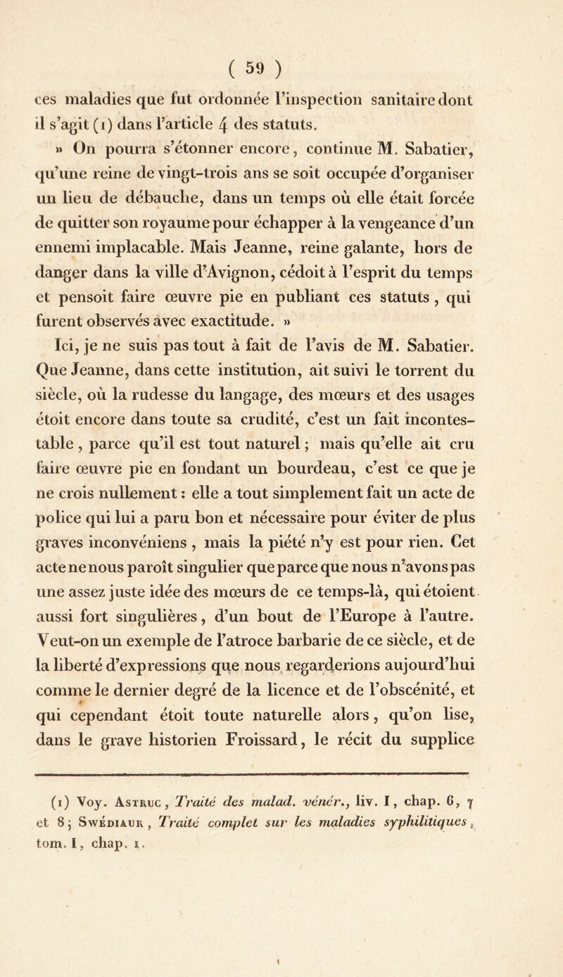 ces maladies que fut ordonnée l’inspection sanitaire dont il s’agit (i) dans l’article 4 des statuts. >» On pourra s’étonner encore, continue M. Sabatier, qu’une reine de vingt-trois ans se soit occupée d’organiser un lieu de débauche, dans un temps où elle était forcée de quitter son royaume pour échapper à la vengeance d’un ennemi implacable. Mais Jeanne, reine galante, hors de danger dans la ville d’Avignon, cédoità l’esprit du temps et pensoit faire œuvre pie en publiant ces statuts , qui furent observés avec exactitude. » Ici, je ne suis pas tout à fait de l’avis de M. Sabatier. Que Jeanne, dans cette institution, ait suivi le torrent du siècle, où la rudesse du langage, des mœurs et des usages étoit encore dans toute sa crudité, c’est un fait incontes¬ table , parce qu’il est tout naturel ; mais qu’elle ait cru faire œuvre pie en fondant un bourdeau, c’est ce que je ne crois nullement : elle a tout simplement fait un acte de police qui lui a paru bon et nécessaire pour éviter de plus graves inconvéniens , mais la piété n’y est pour rien. Cet acte ne nous paroît singulier que parce que nous n’avons pas une assez juste idée des mœurs de ce temps-là, qui étoient aussi fort singulières, d’un bout de l’Europe à l’autre. Veut-on un exemple de l’atroce barbarie de ce siècle, et de la liberté d’expressions qqe nous regarderions aujourd’hui comme le dernier degré de la licence et de l’obscénité, et * qui cependant étoit toute naturelle alors, qu’on lise, dans le grave historien Froissard, le récit du supplice (i) Voy. Astruc , Traité des malad. vénér., liv. I, chap. 6, 7 et 8; SwÉdiaur , Traité complet sur les maladies syphilitiques, tom. I, chap, i.