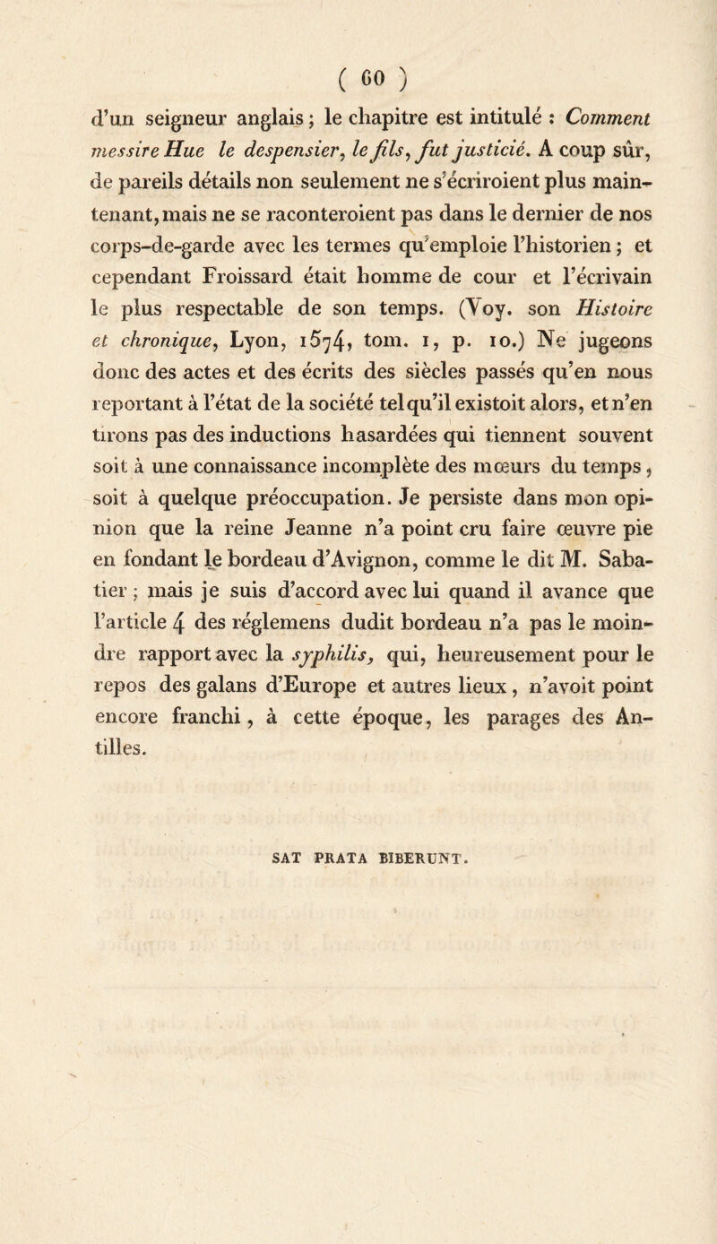d’un seigneur anglais ; le chapitre est intitulé : Comment mes sire Hue le despensier, le fils, fut justicié. A coup sûr, de pareils détails non seulement ne s’écriroient plus main- tenant, mais ne se raconteraient pas dans le dernier de nos corps-de-garde avec les termes qu'emploie l’historien ; et cependant Froissard était homme de cour et l’écrivain le plus respectable de son temps. (Yoy. son Histoire et chronique, Lyon, i574> tom. i, p. io.) Ne jugeons donc des actes et des écrits des siècles passés qu’en nous reportant à l’état de la société tel qu’il existoit alors, et n’en tirons pas des inductions hasardées qui tiennent souvent soit à une connaissance incomplète des mœurs du temps , soit à quelque préoccupation. Je persiste dans mon opi¬ nion que la reine Jeanne n’a point cru faire œuvre pie en fondant le bordeau d’Avignon, comme le dit M. Saba¬ tier ; mais je suis d’accord avec lui quand il avance que l’article 4 des réglemens dudit bordeau n’a pas le moin¬ dre rapport avec la syphilis, qui, heureusement pour le repos des galans d’Europe et autres lieux , n’avoit point encore franchi, à cette époque, les parages des An¬ tilles. SAT PRATA BIBERUNT.